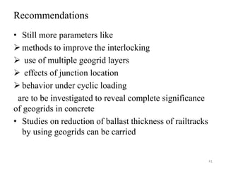 Recommendations
• Still more parameters like
 methods to improve the interlocking
 use of multiple geogrid layers
 effects of junction location
 behavior under cyclic loading
are to be investigated to reveal complete significance
of geogrids in concrete
• Studies on reduction of ballast thickness of railtracks
by using geogrids can be carried
41
 