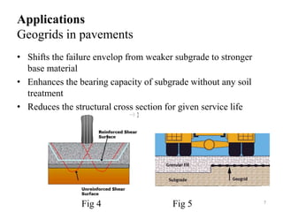 Applications
Geogrids in pavements
• Shifts the failure envelop from weaker subgrade to stronger
base material
• Enhances the bearing capacity of subgrade without any soil
treatment
• Reduces the structural cross section for given service life
7
Fig 4 Fig 5
 