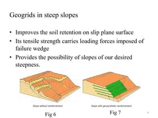 Geogrids in steep slopes
• Improves the soil retention on slip plane surface
• Its tensile strength carries loading forces imposed of
failure wedge
• Provides the possibility of slopes of our desired
steepness.
8
Fig 6 Fig 7
 