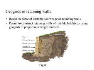 Geogrids in retaining walls
• Resist the force of unstable soil wedge on retaining walls
• Permit to construct retaining walls of suitable heights by using
geogrids of proportional length and size.
9
Fig 8
 