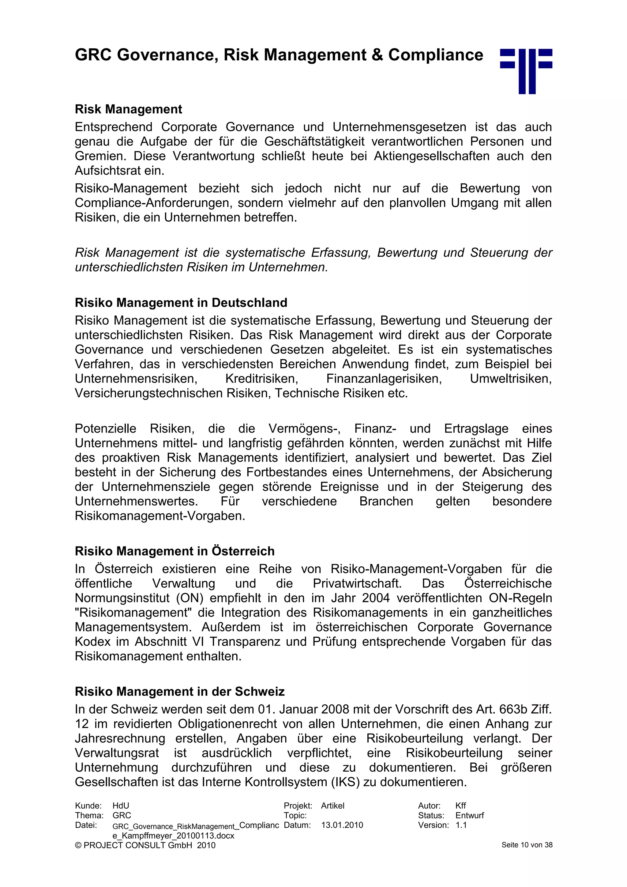 GRC Governance, Risk Management & Compliance
Kunde: HdU Projekt: Artikel Autor: Kff
Thema: GRC Topic: Status: Entwurf
Datei: GRC_Governance_RiskManagement_Complianc
e_Kampffmeyer_20100113.docx
Datum: 13.01.2010 Version: 1.1
© PROJECT CONSULT GmbH 2010 Seite 10 von 38
Risk Management
Entsprechend Corporate Governance und Unternehmensgesetzen ist das auch
genau die Aufgabe der für die Geschäftstätigkeit verantwortlichen Personen und
Gremien. Diese Verantwortung schließt heute bei Aktiengesellschaften auch den
Aufsichtsrat ein.
Risiko-Management bezieht sich jedoch nicht nur auf die Bewertung von
Compliance-Anforderungen, sondern vielmehr auf den planvollen Umgang mit allen
Risiken, die ein Unternehmen betreffen.
Risk Management ist die systematische Erfassung, Bewertung und Steuerung der
unterschiedlichsten Risiken im Unternehmen.
Risiko Management in Deutschland
Risiko Management ist die systematische Erfassung, Bewertung und Steuerung der
unterschiedlichsten Risiken. Das Risk Management wird direkt aus der Corporate
Governance und verschiedenen Gesetzen abgeleitet. Es ist ein systematisches
Verfahren, das in verschiedensten Bereichen Anwendung findet, zum Beispiel bei
Unternehmensrisiken, Kreditrisiken, Finanzanlagerisiken, Umweltrisiken,
Versicherungstechnischen Risiken, Technische Risiken etc.
Potenzielle Risiken, die die Vermögens-, Finanz- und Ertragslage eines
Unternehmens mittel- und langfristig gefährden könnten, werden zunächst mit Hilfe
des proaktiven Risk Managements identifiziert, analysiert und bewertet. Das Ziel
besteht in der Sicherung des Fortbestandes eines Unternehmens, der Absicherung
der Unternehmensziele gegen störende Ereignisse und in der Steigerung des
Unternehmenswertes. Für verschiedene Branchen gelten besondere
Risikomanagement-Vorgaben.
Risiko Management in Österreich
In Österreich existieren eine Reihe von Risiko-Management-Vorgaben für die
öffentliche Verwaltung und die Privatwirtschaft. Das Österreichische
Normungsinstitut (ON) empfiehlt in den im Jahr 2004 veröffentlichten ON-Regeln
"Risikomanagement" die Integration des Risikomanagements in ein ganzheitliches
Managementsystem. Außerdem ist im österreichischen Corporate Governance
Kodex im Abschnitt VI Transparenz und Prüfung entsprechende Vorgaben für das
Risikomanagement enthalten.
Risiko Management in der Schweiz
In der Schweiz werden seit dem 01. Januar 2008 mit der Vorschrift des Art. 663b Ziff.
12 im revidierten Obligationenrecht von allen Unternehmen, die einen Anhang zur
Jahresrechnung erstellen, Angaben über eine Risikobeurteilung verlangt. Der
Verwaltungsrat ist ausdrücklich verpflichtet, eine Risikobeurteilung seiner
Unternehmung durchzuführen und diese zu dokumentieren. Bei größeren
Gesellschaften ist das Interne Kontrollsystem (IKS) zu dokumentieren.
 