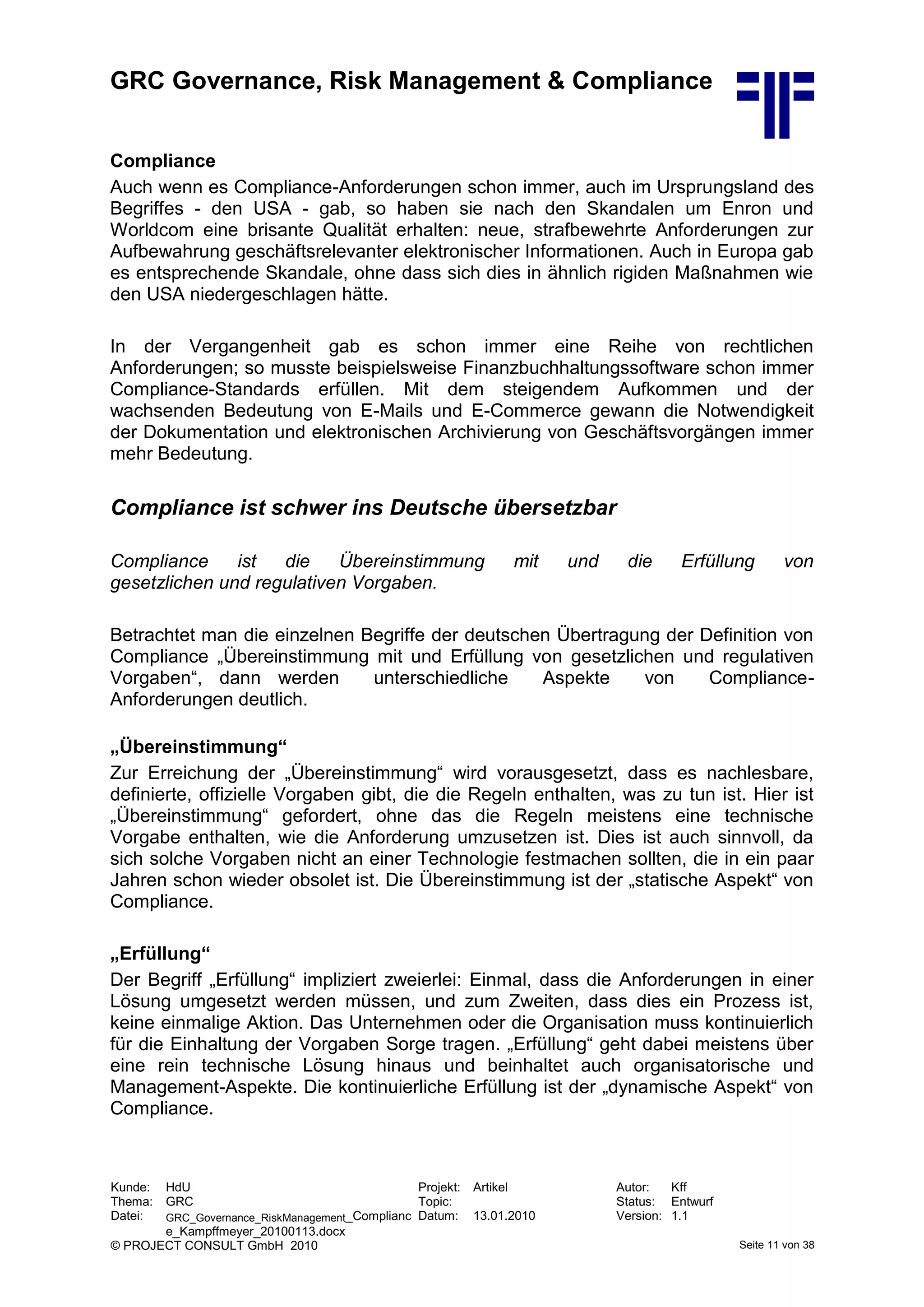 GRC Governance, Risk Management & Compliance
Kunde: HdU Projekt: Artikel Autor: Kff
Thema: GRC Topic: Status: Entwurf
Datei: GRC_Governance_RiskManagement_Complianc
e_Kampffmeyer_20100113.docx
Datum: 13.01.2010 Version: 1.1
© PROJECT CONSULT GmbH 2010 Seite 11 von 38
Compliance
Auch wenn es Compliance-Anforderungen schon immer, auch im Ursprungsland des
Begriffes - den USA - gab, so haben sie nach den Skandalen um Enron und
Worldcom eine brisante Qualität erhalten: neue, strafbewehrte Anforderungen zur
Aufbewahrung geschäftsrelevanter elektronischer Informationen. Auch in Europa gab
es entsprechende Skandale, ohne dass sich dies in ähnlich rigiden Maßnahmen wie
den USA niedergeschlagen hätte.
In der Vergangenheit gab es schon immer eine Reihe von rechtlichen
Anforderungen; so musste beispielsweise Finanzbuchhaltungssoftware schon immer
Compliance-Standards erfüllen. Mit dem steigendem Aufkommen und der
wachsenden Bedeutung von E-Mails und E-Commerce gewann die Notwendigkeit
der Dokumentation und elektronischen Archivierung von Geschäftsvorgängen immer
mehr Bedeutung.
Compliance ist schwer ins Deutsche übersetzbar
Compliance ist die Übereinstimmung mit und die Erfüllung von
gesetzlichen und regulativen Vorgaben.
Betrachtet man die einzelnen Begriffe der deutschen Übertragung der Definition von
Compliance „Übereinstimmung mit und Erfüllung von gesetzlichen und regulativen
Vorgaben“, dann werden unterschiedliche Aspekte von Compliance-
Anforderungen deutlich.
„Übereinstimmung“
Zur Erreichung der „Übereinstimmung“ wird vorausgesetzt, dass es nachlesbare,
definierte, offizielle Vorgaben gibt, die die Regeln enthalten, was zu tun ist. Hier ist
„Übereinstimmung“ gefordert, ohne das die Regeln meistens eine technische
Vorgabe enthalten, wie die Anforderung umzusetzen ist. Dies ist auch sinnvoll, da
sich solche Vorgaben nicht an einer Technologie festmachen sollten, die in ein paar
Jahren schon wieder obsolet ist. Die Übereinstimmung ist der „statische Aspekt“ von
Compliance.
„Erfüllung“
Der Begriff „Erfüllung“ impliziert zweierlei: Einmal, dass die Anforderungen in einer
Lösung umgesetzt werden müssen, und zum Zweiten, dass dies ein Prozess ist,
keine einmalige Aktion. Das Unternehmen oder die Organisation muss kontinuierlich
für die Einhaltung der Vorgaben Sorge tragen. „Erfüllung“ geht dabei meistens über
eine rein technische Lösung hinaus und beinhaltet auch organisatorische und
Management-Aspekte. Die kontinuierliche Erfüllung ist der „dynamische Aspekt“ von
Compliance.
 