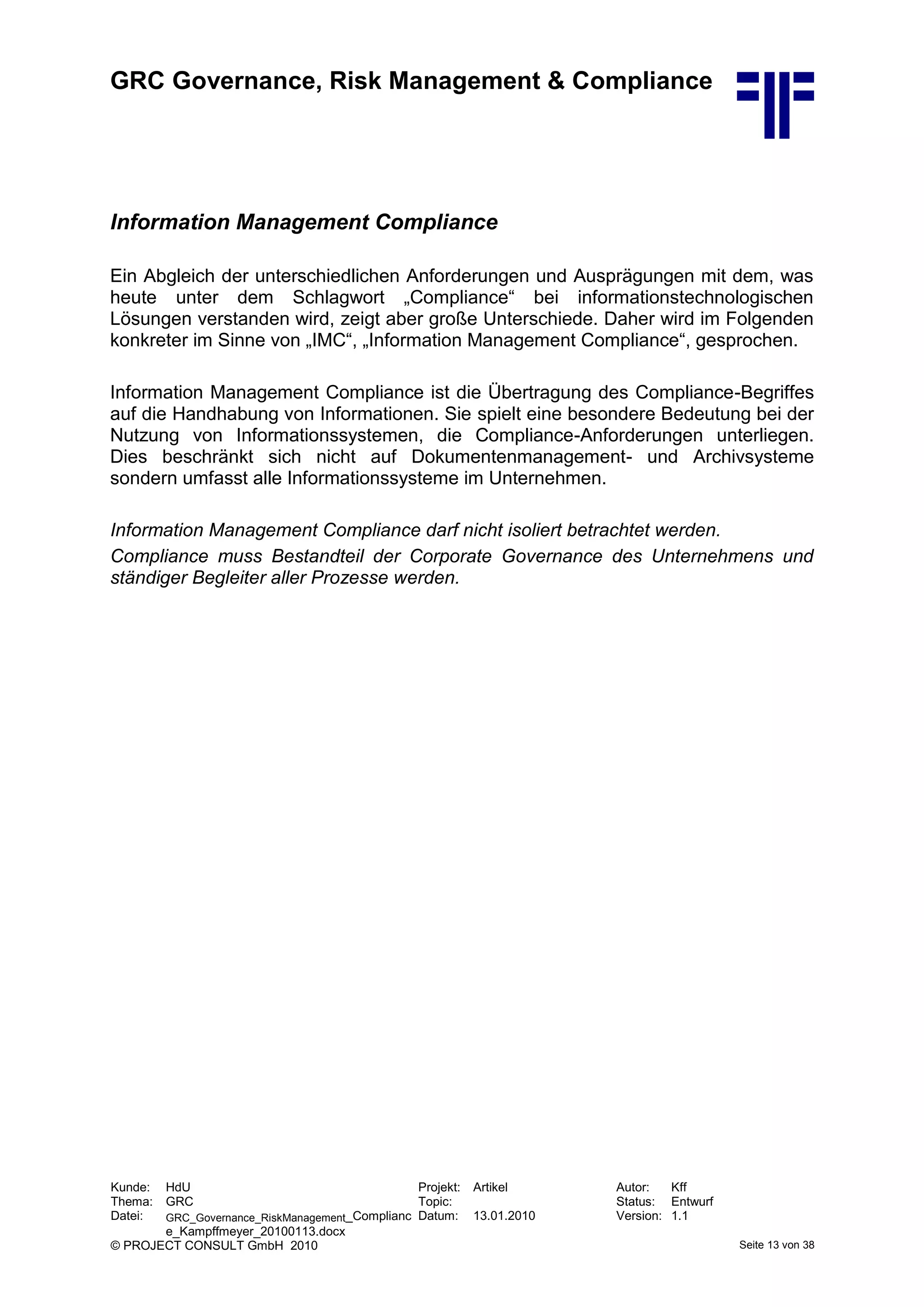 GRC Governance, Risk Management & Compliance
Kunde: HdU Projekt: Artikel Autor: Kff
Thema: GRC Topic: Status: Entwurf
Datei: GRC_Governance_RiskManagement_Complianc
e_Kampffmeyer_20100113.docx
Datum: 13.01.2010 Version: 1.1
© PROJECT CONSULT GmbH 2010 Seite 13 von 38
Information Management Compliance
Ein Abgleich der unterschiedlichen Anforderungen und Ausprägungen mit dem, was
heute unter dem Schlagwort „Compliance“ bei informationstechnologischen
Lösungen verstanden wird, zeigt aber große Unterschiede. Daher wird im Folgenden
konkreter im Sinne von „IMC“, „Information Management Compliance“, gesprochen.
Information Management Compliance ist die Übertragung des Compliance-Begriffes
auf die Handhabung von Informationen. Sie spielt eine besondere Bedeutung bei der
Nutzung von Informationssystemen, die Compliance-Anforderungen unterliegen.
Dies beschränkt sich nicht auf Dokumentenmanagement- und Archivsysteme
sondern umfasst alle Informationssysteme im Unternehmen.
Information Management Compliance darf nicht isoliert betrachtet werden.
Compliance muss Bestandteil der Corporate Governance des Unternehmens und
ständiger Begleiter aller Prozesse werden.
 