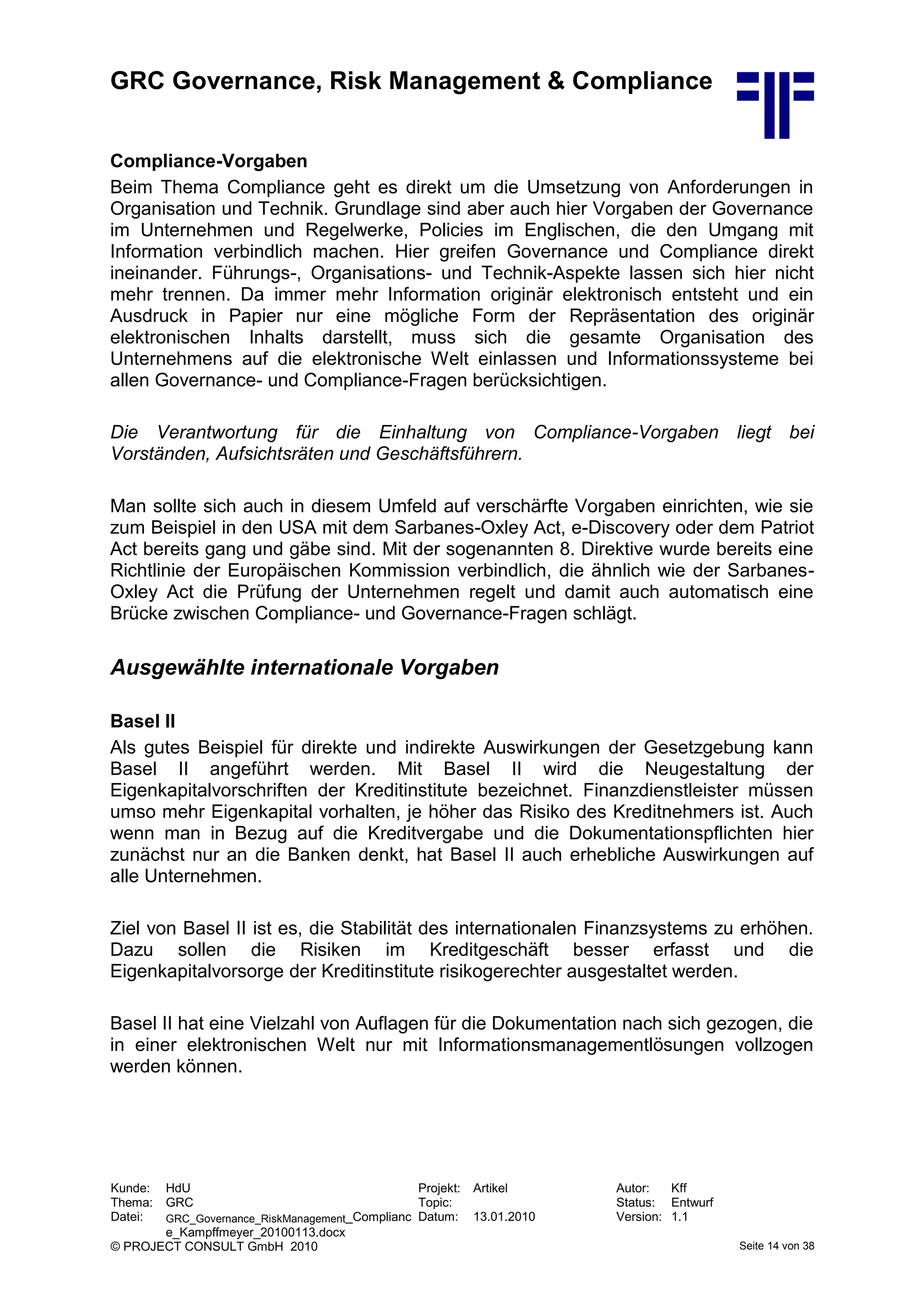 GRC Governance, Risk Management & Compliance
Kunde: HdU Projekt: Artikel Autor: Kff
Thema: GRC Topic: Status: Entwurf
Datei: GRC_Governance_RiskManagement_Complianc
e_Kampffmeyer_20100113.docx
Datum: 13.01.2010 Version: 1.1
© PROJECT CONSULT GmbH 2010 Seite 14 von 38
Compliance-Vorgaben
Beim Thema Compliance geht es direkt um die Umsetzung von Anforderungen in
Organisation und Technik. Grundlage sind aber auch hier Vorgaben der Governance
im Unternehmen und Regelwerke, Policies im Englischen, die den Umgang mit
Information verbindlich machen. Hier greifen Governance und Compliance direkt
ineinander. Führungs-, Organisations- und Technik-Aspekte lassen sich hier nicht
mehr trennen. Da immer mehr Information originär elektronisch entsteht und ein
Ausdruck in Papier nur eine mögliche Form der Repräsentation des originär
elektronischen Inhalts darstellt, muss sich die gesamte Organisation des
Unternehmens auf die elektronische Welt einlassen und Informationssysteme bei
allen Governance- und Compliance-Fragen berücksichtigen.
Die Verantwortung für die Einhaltung von Compliance-Vorgaben liegt bei
Vorständen, Aufsichtsräten und Geschäftsführern.
Man sollte sich auch in diesem Umfeld auf verschärfte Vorgaben einrichten, wie sie
zum Beispiel in den USA mit dem Sarbanes-Oxley Act, e-Discovery oder dem Patriot
Act bereits gang und gäbe sind. Mit der sogenannten 8. Direktive wurde bereits eine
Richtlinie der Europäischen Kommission verbindlich, die ähnlich wie der Sarbanes-
Oxley Act die Prüfung der Unternehmen regelt und damit auch automatisch eine
Brücke zwischen Compliance- und Governance-Fragen schlägt.
Ausgewählte internationale Vorgaben
Basel II
Als gutes Beispiel für direkte und indirekte Auswirkungen der Gesetzgebung kann
Basel II angeführt werden. Mit Basel II wird die Neugestaltung der
Eigenkapitalvorschriften der Kreditinstitute bezeichnet. Finanzdienstleister müssen
umso mehr Eigenkapital vorhalten, je höher das Risiko des Kreditnehmers ist. Auch
wenn man in Bezug auf die Kreditvergabe und die Dokumentationspflichten hier
zunächst nur an die Banken denkt, hat Basel II auch erhebliche Auswirkungen auf
alle Unternehmen.
Ziel von Basel II ist es, die Stabilität des internationalen Finanzsystems zu erhöhen.
Dazu sollen die Risiken im Kreditgeschäft besser erfasst und die
Eigenkapitalvorsorge der Kreditinstitute risikogerechter ausgestaltet werden.
Basel II hat eine Vielzahl von Auflagen für die Dokumentation nach sich gezogen, die
in einer elektronischen Welt nur mit Informationsmanagementlösungen vollzogen
werden können.
 