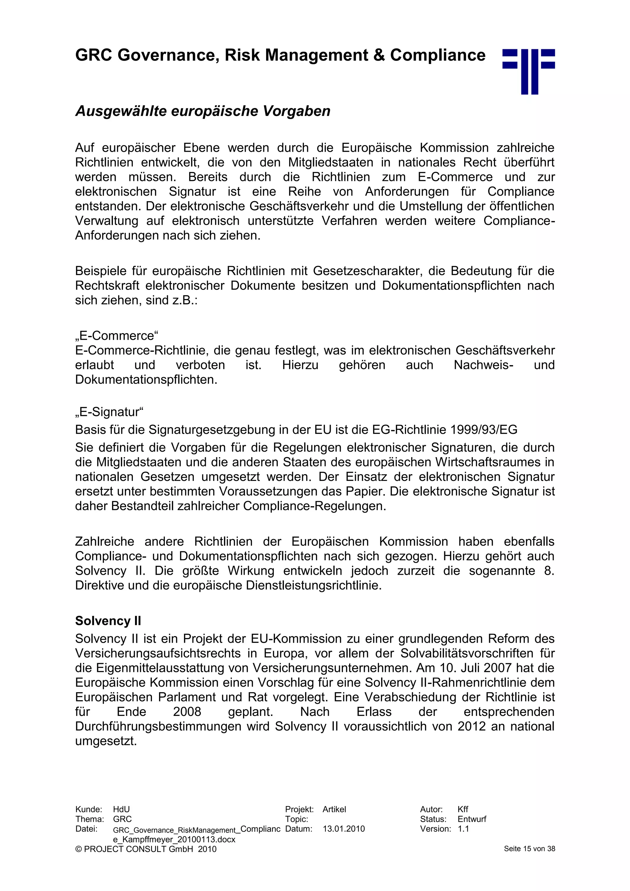 GRC Governance, Risk Management & Compliance
Kunde: HdU Projekt: Artikel Autor: Kff
Thema: GRC Topic: Status: Entwurf
Datei: GRC_Governance_RiskManagement_Complianc
e_Kampffmeyer_20100113.docx
Datum: 13.01.2010 Version: 1.1
© PROJECT CONSULT GmbH 2010 Seite 15 von 38
Ausgewählte europäische Vorgaben
Auf europäischer Ebene werden durch die Europäische Kommission zahlreiche
Richtlinien entwickelt, die von den Mitgliedstaaten in nationales Recht überführt
werden müssen. Bereits durch die Richtlinien zum E-Commerce und zur
elektronischen Signatur ist eine Reihe von Anforderungen für Compliance
entstanden. Der elektronische Geschäftsverkehr und die Umstellung der öffentlichen
Verwaltung auf elektronisch unterstützte Verfahren werden weitere Compliance-
Anforderungen nach sich ziehen.
Beispiele für europäische Richtlinien mit Gesetzescharakter, die Bedeutung für die
Rechtskraft elektronischer Dokumente besitzen und Dokumentationspflichten nach
sich ziehen, sind z.B.:
„E-Commerce“
E-Commerce-Richtlinie, die genau festlegt, was im elektronischen Geschäftsverkehr
erlaubt und verboten ist. Hierzu gehören auch Nachweis- und
Dokumentationspflichten.
„E-Signatur“
Basis für die Signaturgesetzgebung in der EU ist die EG-Richtlinie 1999/93/EG
Sie definiert die Vorgaben für die Regelungen elektronischer Signaturen, die durch
die Mitgliedstaaten und die anderen Staaten des europäischen Wirtschaftsraumes in
nationalen Gesetzen umgesetzt werden. Der Einsatz der elektronischen Signatur
ersetzt unter bestimmten Voraussetzungen das Papier. Die elektronische Signatur ist
daher Bestandteil zahlreicher Compliance-Regelungen.
Zahlreiche andere Richtlinien der Europäischen Kommission haben ebenfalls
Compliance- und Dokumentationspflichten nach sich gezogen. Hierzu gehört auch
Solvency II. Die größte Wirkung entwickeln jedoch zurzeit die sogenannte 8.
Direktive und die europäische Dienstleistungsrichtlinie.
Solvency II
Solvency II ist ein Projekt der EU-Kommission zu einer grundlegenden Reform des
Versicherungsaufsichtsrechts in Europa, vor allem der Solvabilitätsvorschriften für
die Eigenmittelausstattung von Versicherungsunternehmen. Am 10. Juli 2007 hat die
Europäische Kommission einen Vorschlag für eine Solvency II-Rahmenrichtlinie dem
Europäischen Parlament und Rat vorgelegt. Eine Verabschiedung der Richtlinie ist
für Ende 2008 geplant. Nach Erlass der entsprechenden
Durchführungsbestimmungen wird Solvency II voraussichtlich von 2012 an national
umgesetzt.
 