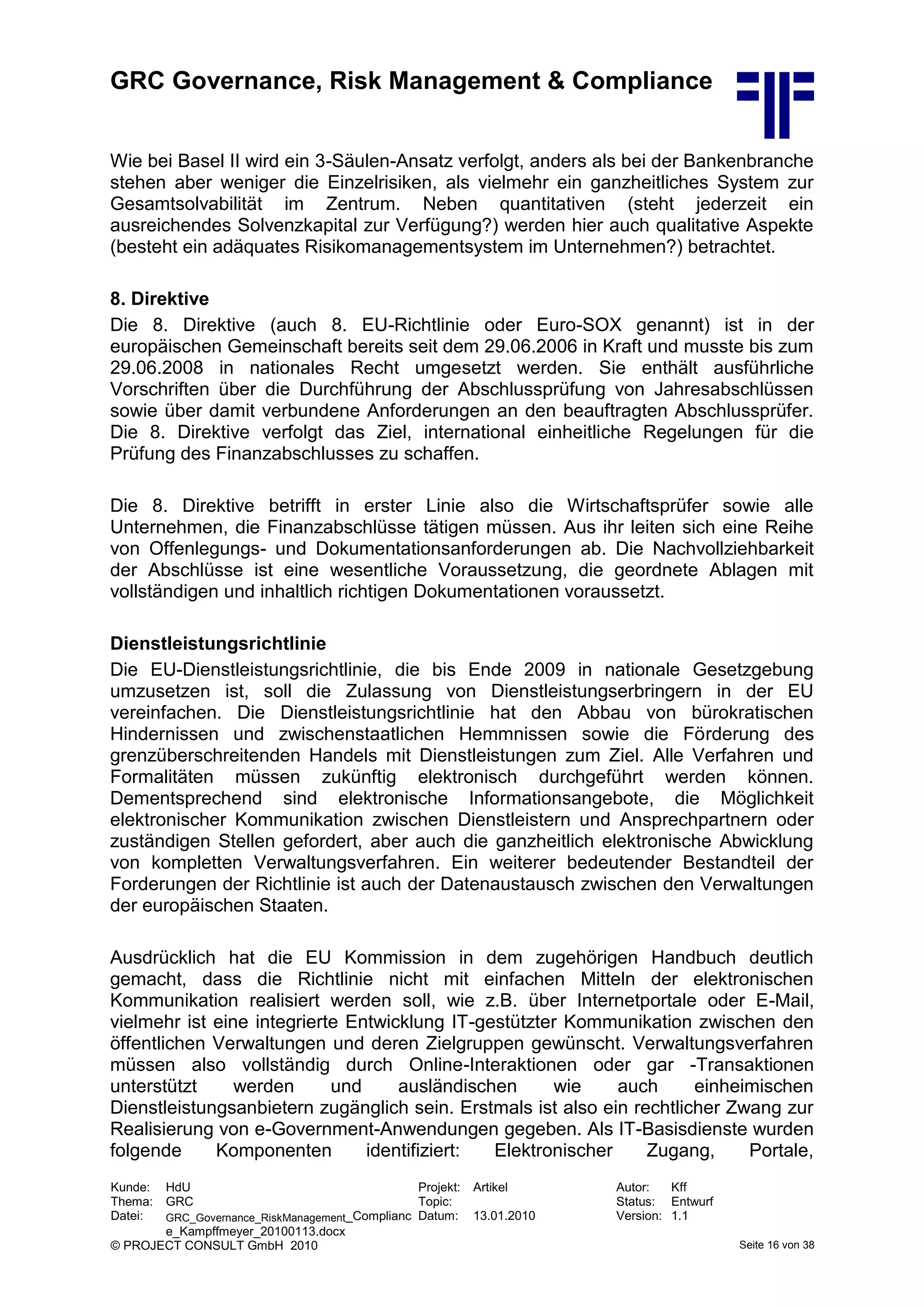 GRC Governance, Risk Management & Compliance
Kunde: HdU Projekt: Artikel Autor: Kff
Thema: GRC Topic: Status: Entwurf
Datei: GRC_Governance_RiskManagement_Complianc
e_Kampffmeyer_20100113.docx
Datum: 13.01.2010 Version: 1.1
© PROJECT CONSULT GmbH 2010 Seite 16 von 38
Wie bei Basel II wird ein 3-Säulen-Ansatz verfolgt, anders als bei der Bankenbranche
stehen aber weniger die Einzelrisiken, als vielmehr ein ganzheitliches System zur
Gesamtsolvabilität im Zentrum. Neben quantitativen (steht jederzeit ein
ausreichendes Solvenzkapital zur Verfügung?) werden hier auch qualitative Aspekte
(besteht ein adäquates Risikomanagementsystem im Unternehmen?) betrachtet.
8. Direktive
Die 8. Direktive (auch 8. EU-Richtlinie oder Euro-SOX genannt) ist in der
europäischen Gemeinschaft bereits seit dem 29.06.2006 in Kraft und musste bis zum
29.06.2008 in nationales Recht umgesetzt werden. Sie enthält ausführliche
Vorschriften über die Durchführung der Abschlussprüfung von Jahresabschlüssen
sowie über damit verbundene Anforderungen an den beauftragten Abschlussprüfer.
Die 8. Direktive verfolgt das Ziel, international einheitliche Regelungen für die
Prüfung des Finanzabschlusses zu schaffen.
Die 8. Direktive betrifft in erster Linie also die Wirtschaftsprüfer sowie alle
Unternehmen, die Finanzabschlüsse tätigen müssen. Aus ihr leiten sich eine Reihe
von Offenlegungs- und Dokumentationsanforderungen ab. Die Nachvollziehbarkeit
der Abschlüsse ist eine wesentliche Voraussetzung, die geordnete Ablagen mit
vollständigen und inhaltlich richtigen Dokumentationen voraussetzt.
Dienstleistungsrichtlinie
Die EU-Dienstleistungsrichtlinie, die bis Ende 2009 in nationale Gesetzgebung
umzusetzen ist, soll die Zulassung von Dienstleistungserbringern in der EU
vereinfachen. Die Dienstleistungsrichtlinie hat den Abbau von bürokratischen
Hindernissen und zwischenstaatlichen Hemmnissen sowie die Förderung des
grenzüberschreitenden Handels mit Dienstleistungen zum Ziel. Alle Verfahren und
Formalitäten müssen zukünftig elektronisch durchgeführt werden können.
Dementsprechend sind elektronische Informationsangebote, die Möglichkeit
elektronischer Kommunikation zwischen Dienstleistern und Ansprechpartnern oder
zuständigen Stellen gefordert, aber auch die ganzheitlich elektronische Abwicklung
von kompletten Verwaltungsverfahren. Ein weiterer bedeutender Bestandteil der
Forderungen der Richtlinie ist auch der Datenaustausch zwischen den Verwaltungen
der europäischen Staaten.
Ausdrücklich hat die EU Kommission in dem zugehörigen Handbuch deutlich
gemacht, dass die Richtlinie nicht mit einfachen Mitteln der elektronischen
Kommunikation realisiert werden soll, wie z.B. über Internetportale oder E-Mail,
vielmehr ist eine integrierte Entwicklung IT-gestützter Kommunikation zwischen den
öffentlichen Verwaltungen und deren Zielgruppen gewünscht. Verwaltungsverfahren
müssen also vollständig durch Online-Interaktionen oder gar -Transaktionen
unterstützt werden und ausländischen wie auch einheimischen
Dienstleistungsanbietern zugänglich sein. Erstmals ist also ein rechtlicher Zwang zur
Realisierung von e-Government-Anwendungen gegeben. Als IT-Basisdienste wurden
folgende Komponenten identifiziert: Elektronischer Zugang, Portale,
 