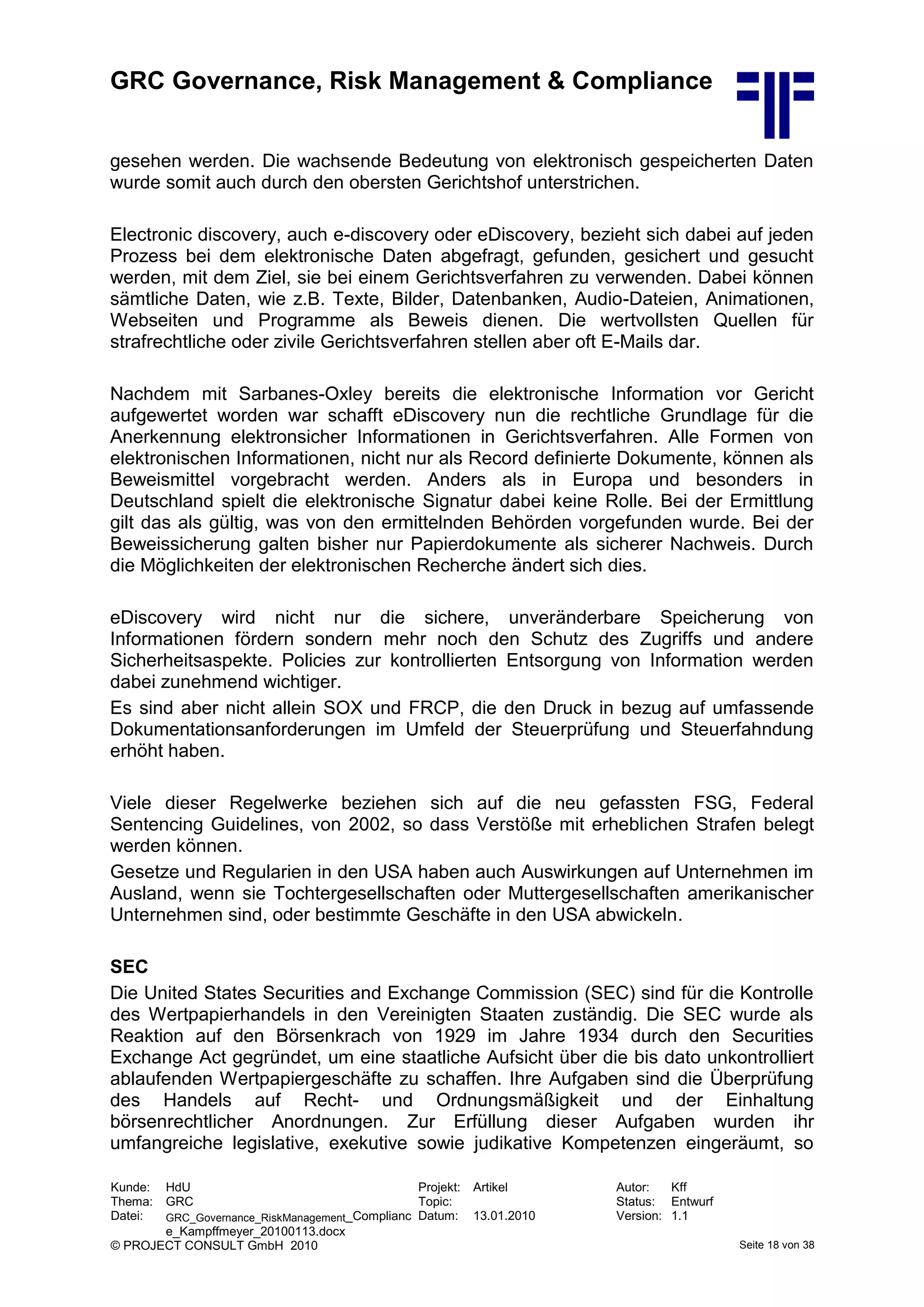 GRC Governance, Risk Management & Compliance
Kunde: HdU Projekt: Artikel Autor: Kff
Thema: GRC Topic: Status: Entwurf
Datei: GRC_Governance_RiskManagement_Complianc
e_Kampffmeyer_20100113.docx
Datum: 13.01.2010 Version: 1.1
© PROJECT CONSULT GmbH 2010 Seite 18 von 38
gesehen werden. Die wachsende Bedeutung von elektronisch gespeicherten Daten
wurde somit auch durch den obersten Gerichtshof unterstrichen.
Electronic discovery, auch e-discovery oder eDiscovery, bezieht sich dabei auf jeden
Prozess bei dem elektronische Daten abgefragt, gefunden, gesichert und gesucht
werden, mit dem Ziel, sie bei einem Gerichtsverfahren zu verwenden. Dabei können
sämtliche Daten, wie z.B. Texte, Bilder, Datenbanken, Audio-Dateien, Animationen,
Webseiten und Programme als Beweis dienen. Die wertvollsten Quellen für
strafrechtliche oder zivile Gerichtsverfahren stellen aber oft E-Mails dar.
Nachdem mit Sarbanes-Oxley bereits die elektronische Information vor Gericht
aufgewertet worden war schafft eDiscovery nun die rechtliche Grundlage für die
Anerkennung elektronsicher Informationen in Gerichtsverfahren. Alle Formen von
elektronischen Informationen, nicht nur als Record definierte Dokumente, können als
Beweismittel vorgebracht werden. Anders als in Europa und besonders in
Deutschland spielt die elektronische Signatur dabei keine Rolle. Bei der Ermittlung
gilt das als gültig, was von den ermittelnden Behörden vorgefunden wurde. Bei der
Beweissicherung galten bisher nur Papierdokumente als sicherer Nachweis. Durch
die Möglichkeiten der elektronischen Recherche ändert sich dies.
eDiscovery wird nicht nur die sichere, unveränderbare Speicherung von
Informationen fördern sondern mehr noch den Schutz des Zugriffs und andere
Sicherheitsaspekte. Policies zur kontrollierten Entsorgung von Information werden
dabei zunehmend wichtiger.
Es sind aber nicht allein SOX und FRCP, die den Druck in bezug auf umfassende
Dokumentationsanforderungen im Umfeld der Steuerprüfung und Steuerfahndung
erhöht haben.
Viele dieser Regelwerke beziehen sich auf die neu gefassten FSG, Federal
Sentencing Guidelines, von 2002, so dass Verstöße mit erheblichen Strafen belegt
werden können.
Gesetze und Regularien in den USA haben auch Auswirkungen auf Unternehmen im
Ausland, wenn sie Tochtergesellschaften oder Muttergesellschaften amerikanischer
Unternehmen sind, oder bestimmte Geschäfte in den USA abwickeln.
SEC
Die United States Securities and Exchange Commission (SEC) sind für die Kontrolle
des Wertpapierhandels in den Vereinigten Staaten zuständig. Die SEC wurde als
Reaktion auf den Börsenkrach von 1929 im Jahre 1934 durch den Securities
Exchange Act gegründet, um eine staatliche Aufsicht über die bis dato unkontrolliert
ablaufenden Wertpapiergeschäfte zu schaffen. Ihre Aufgaben sind die Überprüfung
des Handels auf Recht- und Ordnungsmäßigkeit und der Einhaltung
börsenrechtlicher Anordnungen. Zur Erfüllung dieser Aufgaben wurden ihr
umfangreiche legislative, exekutive sowie judikative Kompetenzen eingeräumt, so
 