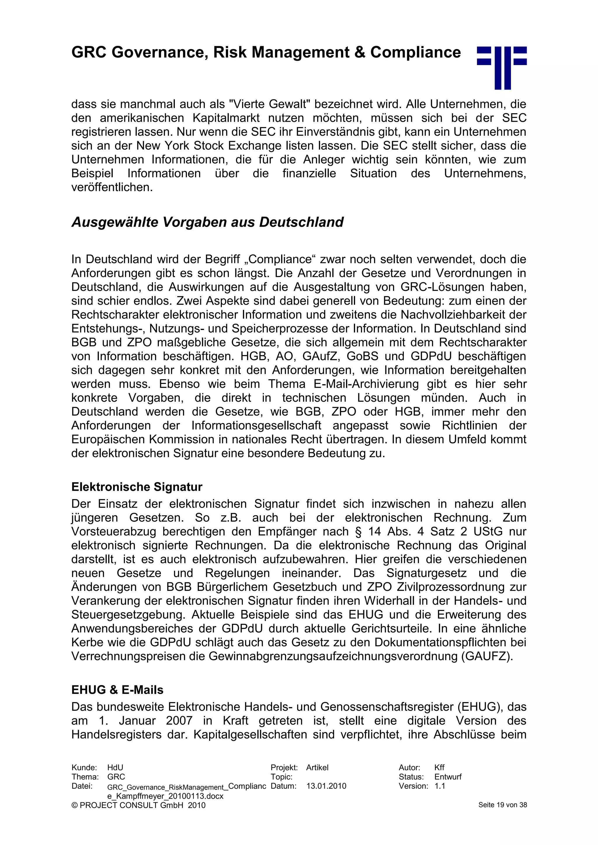 GRC Governance, Risk Management & Compliance
Kunde: HdU Projekt: Artikel Autor: Kff
Thema: GRC Topic: Status: Entwurf
Datei: GRC_Governance_RiskManagement_Complianc
e_Kampffmeyer_20100113.docx
Datum: 13.01.2010 Version: 1.1
© PROJECT CONSULT GmbH 2010 Seite 19 von 38
dass sie manchmal auch als "Vierte Gewalt" bezeichnet wird. Alle Unternehmen, die
den amerikanischen Kapitalmarkt nutzen möchten, müssen sich bei der SEC
registrieren lassen. Nur wenn die SEC ihr Einverständnis gibt, kann ein Unternehmen
sich an der New York Stock Exchange listen lassen. Die SEC stellt sicher, dass die
Unternehmen Informationen, die für die Anleger wichtig sein könnten, wie zum
Beispiel Informationen über die finanzielle Situation des Unternehmens,
veröffentlichen.
Ausgewählte Vorgaben aus Deutschland
In Deutschland wird der Begriff „Compliance“ zwar noch selten verwendet, doch die
Anforderungen gibt es schon längst. Die Anzahl der Gesetze und Verordnungen in
Deutschland, die Auswirkungen auf die Ausgestaltung von GRC-Lösungen haben,
sind schier endlos. Zwei Aspekte sind dabei generell von Bedeutung: zum einen der
Rechtscharakter elektronischer Information und zweitens die Nachvollziehbarkeit der
Entstehungs-, Nutzungs- und Speicherprozesse der Information. In Deutschland sind
BGB und ZPO maßgebliche Gesetze, die sich allgemein mit dem Rechtscharakter
von Information beschäftigen. HGB, AO, GAufZ, GoBS und GDPdU beschäftigen
sich dagegen sehr konkret mit den Anforderungen, wie Information bereitgehalten
werden muss. Ebenso wie beim Thema E-Mail-Archivierung gibt es hier sehr
konkrete Vorgaben, die direkt in technischen Lösungen münden. Auch in
Deutschland werden die Gesetze, wie BGB, ZPO oder HGB, immer mehr den
Anforderungen der Informationsgesellschaft angepasst sowie Richtlinien der
Europäischen Kommission in nationales Recht übertragen. In diesem Umfeld kommt
der elektronischen Signatur eine besondere Bedeutung zu.
Elektronische Signatur
Der Einsatz der elektronischen Signatur findet sich inzwischen in nahezu allen
jüngeren Gesetzen. So z.B. auch bei der elektronischen Rechnung. Zum
Vorsteuerabzug berechtigen den Empfänger nach § 14 Abs. 4 Satz 2 UStG nur
elektronisch signierte Rechnungen. Da die elektronische Rechnung das Original
darstellt, ist es auch elektronisch aufzubewahren. Hier greifen die verschiedenen
neuen Gesetze und Regelungen ineinander. Das Signaturgesetz und die
Änderungen von BGB Bürgerlichem Gesetzbuch und ZPO Zivilprozessordnung zur
Verankerung der elektronischen Signatur finden ihren Widerhall in der Handels- und
Steuergesetzgebung. Aktuelle Beispiele sind das EHUG und die Erweiterung des
Anwendungsbereiches der GDPdU durch aktuelle Gerichtsurteile. In eine ähnliche
Kerbe wie die GDPdU schlägt auch das Gesetz zu den Dokumentationspflichten bei
Verrechnungspreisen die Gewinnabgrenzungsaufzeichnungsverordnung (GAUFZ).
EHUG & E-Mails
Das bundesweite Elektronische Handels- und Genossenschaftsregister (EHUG), das
am 1. Januar 2007 in Kraft getreten ist, stellt eine digitale Version des
Handelsregisters dar. Kapitalgesellschaften sind verpflichtet, ihre Abschlüsse beim
 