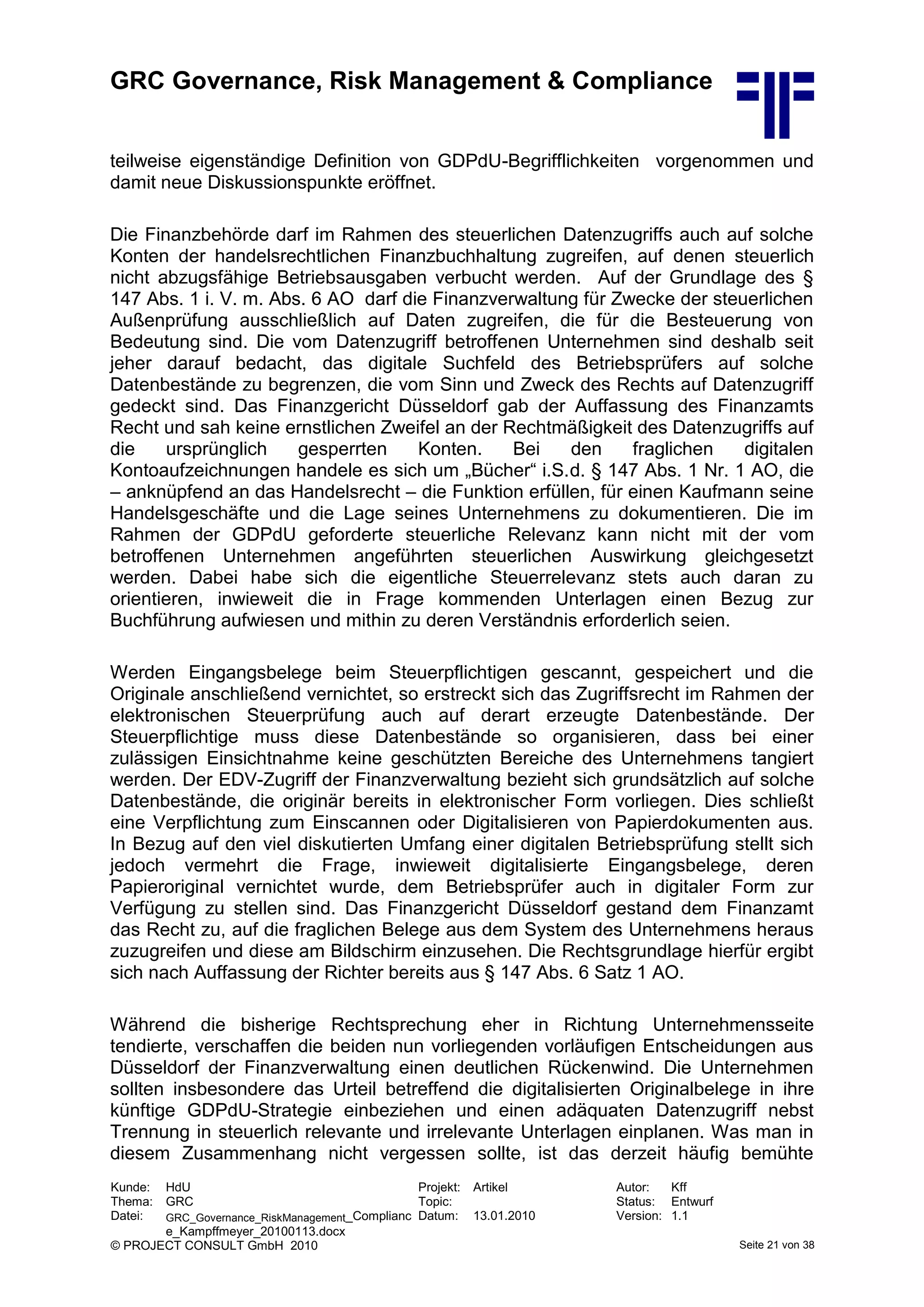 GRC Governance, Risk Management & Compliance
Kunde: HdU Projekt: Artikel Autor: Kff
Thema: GRC Topic: Status: Entwurf
Datei: GRC_Governance_RiskManagement_Complianc
e_Kampffmeyer_20100113.docx
Datum: 13.01.2010 Version: 1.1
© PROJECT CONSULT GmbH 2010 Seite 21 von 38
teilweise eigenständige Definition von GDPdU-Begrifflichkeiten vorgenommen und
damit neue Diskussionspunkte eröffnet.
Die Finanzbehörde darf im Rahmen des steuerlichen Datenzugriffs auch auf solche
Konten der handelsrechtlichen Finanzbuchhaltung zugreifen, auf denen steuerlich
nicht abzugsfähige Betriebsausgaben verbucht werden. Auf der Grundlage des §
147 Abs. 1 i. V. m. Abs. 6 AO darf die Finanzverwaltung für Zwecke der steuerlichen
Außenprüfung ausschließlich auf Daten zugreifen, die für die Besteuerung von
Bedeutung sind. Die vom Datenzugriff betroffenen Unternehmen sind deshalb seit
jeher darauf bedacht, das digitale Suchfeld des Betriebsprüfers auf solche
Datenbestände zu begrenzen, die vom Sinn und Zweck des Rechts auf Datenzugriff
gedeckt sind. Das Finanzgericht Düsseldorf gab der Auffassung des Finanzamts
Recht und sah keine ernstlichen Zweifel an der Rechtmäßigkeit des Datenzugriffs auf
die ursprünglich gesperrten Konten. Bei den fraglichen digitalen
Kontoaufzeichnungen handele es sich um „Bücher“ i.S.d. § 147 Abs. 1 Nr. 1 AO, die
– anknüpfend an das Handelsrecht – die Funktion erfüllen, für einen Kaufmann seine
Handelsgeschäfte und die Lage seines Unternehmens zu dokumentieren. Die im
Rahmen der GDPdU geforderte steuerliche Relevanz kann nicht mit der vom
betroffenen Unternehmen angeführten steuerlichen Auswirkung gleichgesetzt
werden. Dabei habe sich die eigentliche Steuerrelevanz stets auch daran zu
orientieren, inwieweit die in Frage kommenden Unterlagen einen Bezug zur
Buchführung aufwiesen und mithin zu deren Verständnis erforderlich seien.
Werden Eingangsbelege beim Steuerpflichtigen gescannt, gespeichert und die
Originale anschließend vernichtet, so erstreckt sich das Zugriffsrecht im Rahmen der
elektronischen Steuerprüfung auch auf derart erzeugte Datenbestände. Der
Steuerpflichtige muss diese Datenbestände so organisieren, dass bei einer
zulässigen Einsichtnahme keine geschützten Bereiche des Unternehmens tangiert
werden. Der EDV-Zugriff der Finanzverwaltung bezieht sich grundsätzlich auf solche
Datenbestände, die originär bereits in elektronischer Form vorliegen. Dies schließt
eine Verpflichtung zum Einscannen oder Digitalisieren von Papierdokumenten aus.
In Bezug auf den viel diskutierten Umfang einer digitalen Betriebsprüfung stellt sich
jedoch vermehrt die Frage, inwieweit digitalisierte Eingangsbelege, deren
Papieroriginal vernichtet wurde, dem Betriebsprüfer auch in digitaler Form zur
Verfügung zu stellen sind. Das Finanzgericht Düsseldorf gestand dem Finanzamt
das Recht zu, auf die fraglichen Belege aus dem System des Unternehmens heraus
zuzugreifen und diese am Bildschirm einzusehen. Die Rechtsgrundlage hierfür ergibt
sich nach Auffassung der Richter bereits aus § 147 Abs. 6 Satz 1 AO.
Während die bisherige Rechtsprechung eher in Richtung Unternehmensseite
tendierte, verschaffen die beiden nun vorliegenden vorläufigen Entscheidungen aus
Düsseldorf der Finanzverwaltung einen deutlichen Rückenwind. Die Unternehmen
sollten insbesondere das Urteil betreffend die digitalisierten Originalbelege in ihre
künftige GDPdU-Strategie einbeziehen und einen adäquaten Datenzugriff nebst
Trennung in steuerlich relevante und irrelevante Unterlagen einplanen. Was man in
diesem Zusammenhang nicht vergessen sollte, ist das derzeit häufig bemühte
 