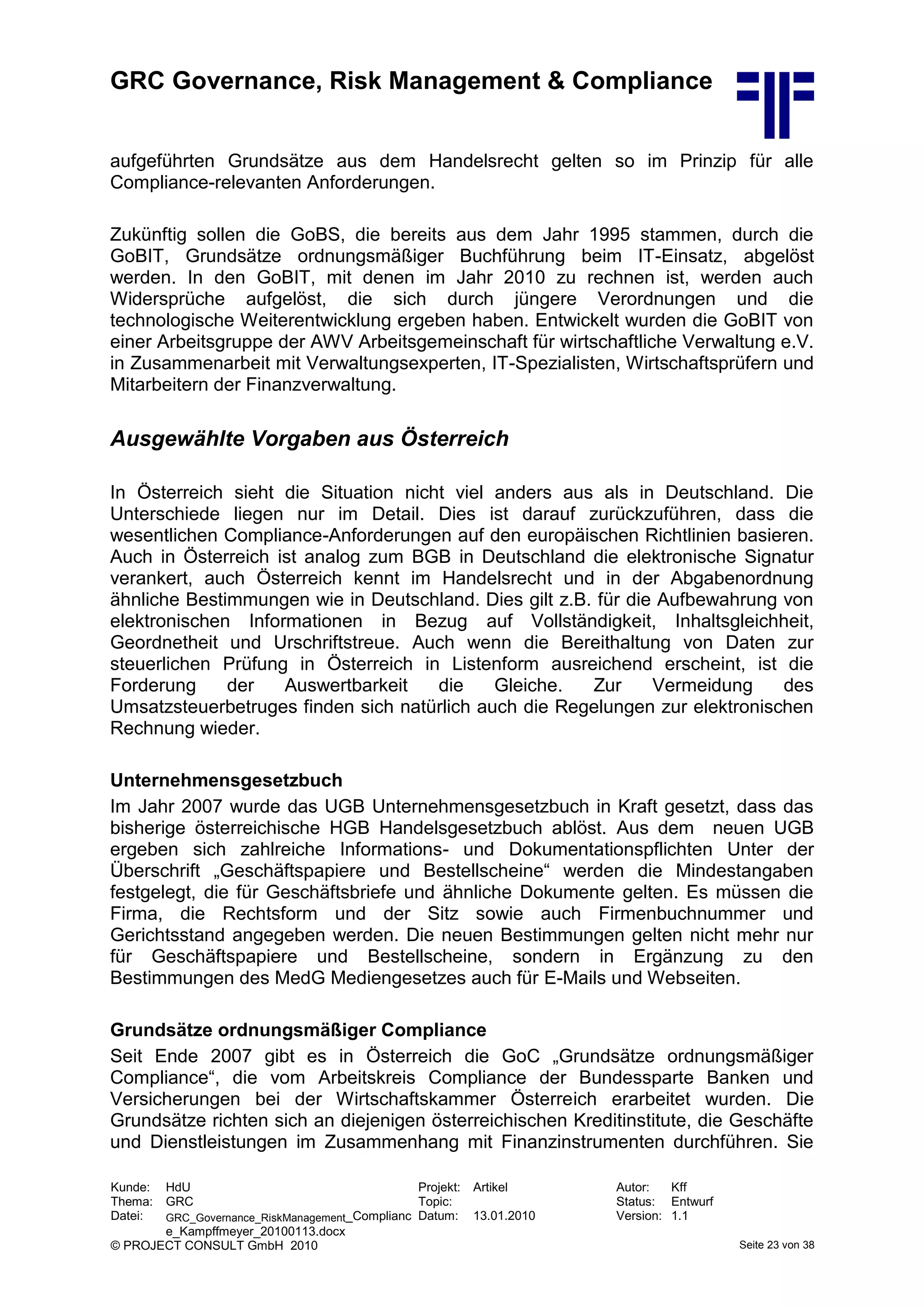 GRC Governance, Risk Management & Compliance
Kunde: HdU Projekt: Artikel Autor: Kff
Thema: GRC Topic: Status: Entwurf
Datei: GRC_Governance_RiskManagement_Complianc
e_Kampffmeyer_20100113.docx
Datum: 13.01.2010 Version: 1.1
© PROJECT CONSULT GmbH 2010 Seite 23 von 38
aufgeführten Grundsätze aus dem Handelsrecht gelten so im Prinzip für alle
Compliance-relevanten Anforderungen.
Zukünftig sollen die GoBS, die bereits aus dem Jahr 1995 stammen, durch die
GoBIT, Grundsätze ordnungsmäßiger Buchführung beim IT-Einsatz, abgelöst
werden. In den GoBIT, mit denen im Jahr 2010 zu rechnen ist, werden auch
Widersprüche aufgelöst, die sich durch jüngere Verordnungen und die
technologische Weiterentwicklung ergeben haben. Entwickelt wurden die GoBIT von
einer Arbeitsgruppe der AWV Arbeitsgemeinschaft für wirtschaftliche Verwaltung e.V.
in Zusammenarbeit mit Verwaltungsexperten, IT-Spezialisten, Wirtschaftsprüfern und
Mitarbeitern der Finanzverwaltung.
Ausgewählte Vorgaben aus Österreich
In Österreich sieht die Situation nicht viel anders aus als in Deutschland. Die
Unterschiede liegen nur im Detail. Dies ist darauf zurückzuführen, dass die
wesentlichen Compliance-Anforderungen auf den europäischen Richtlinien basieren.
Auch in Österreich ist analog zum BGB in Deutschland die elektronische Signatur
verankert, auch Österreich kennt im Handelsrecht und in der Abgabenordnung
ähnliche Bestimmungen wie in Deutschland. Dies gilt z.B. für die Aufbewahrung von
elektronischen Informationen in Bezug auf Vollständigkeit, Inhaltsgleichheit,
Geordnetheit und Urschriftstreue. Auch wenn die Bereithaltung von Daten zur
steuerlichen Prüfung in Österreich in Listenform ausreichend erscheint, ist die
Forderung der Auswertbarkeit die Gleiche. Zur Vermeidung des
Umsatzsteuerbetruges finden sich natürlich auch die Regelungen zur elektronischen
Rechnung wieder.
Unternehmensgesetzbuch
Im Jahr 2007 wurde das UGB Unternehmensgesetzbuch in Kraft gesetzt, dass das
bisherige österreichische HGB Handelsgesetzbuch ablöst. Aus dem neuen UGB
ergeben sich zahlreiche Informations- und Dokumentationspflichten Unter der
Überschrift „Geschäftspapiere und Bestellscheine“ werden die Mindestangaben
festgelegt, die für Geschäftsbriefe und ähnliche Dokumente gelten. Es müssen die
Firma, die Rechtsform und der Sitz sowie auch Firmenbuchnummer und
Gerichtsstand angegeben werden. Die neuen Bestimmungen gelten nicht mehr nur
für Geschäftspapiere und Bestellscheine, sondern in Ergänzung zu den
Bestimmungen des MedG Mediengesetzes auch für E-Mails und Webseiten.
Grundsätze ordnungsmäßiger Compliance
Seit Ende 2007 gibt es in Österreich die GoC „Grundsätze ordnungsmäßiger
Compliance“, die vom Arbeitskreis Compliance der Bundessparte Banken und
Versicherungen bei der Wirtschaftskammer Österreich erarbeitet wurden. Die
Grundsätze richten sich an diejenigen österreichischen Kreditinstitute, die Geschäfte
und Dienstleistungen im Zusammenhang mit Finanzinstrumenten durchführen. Sie
 