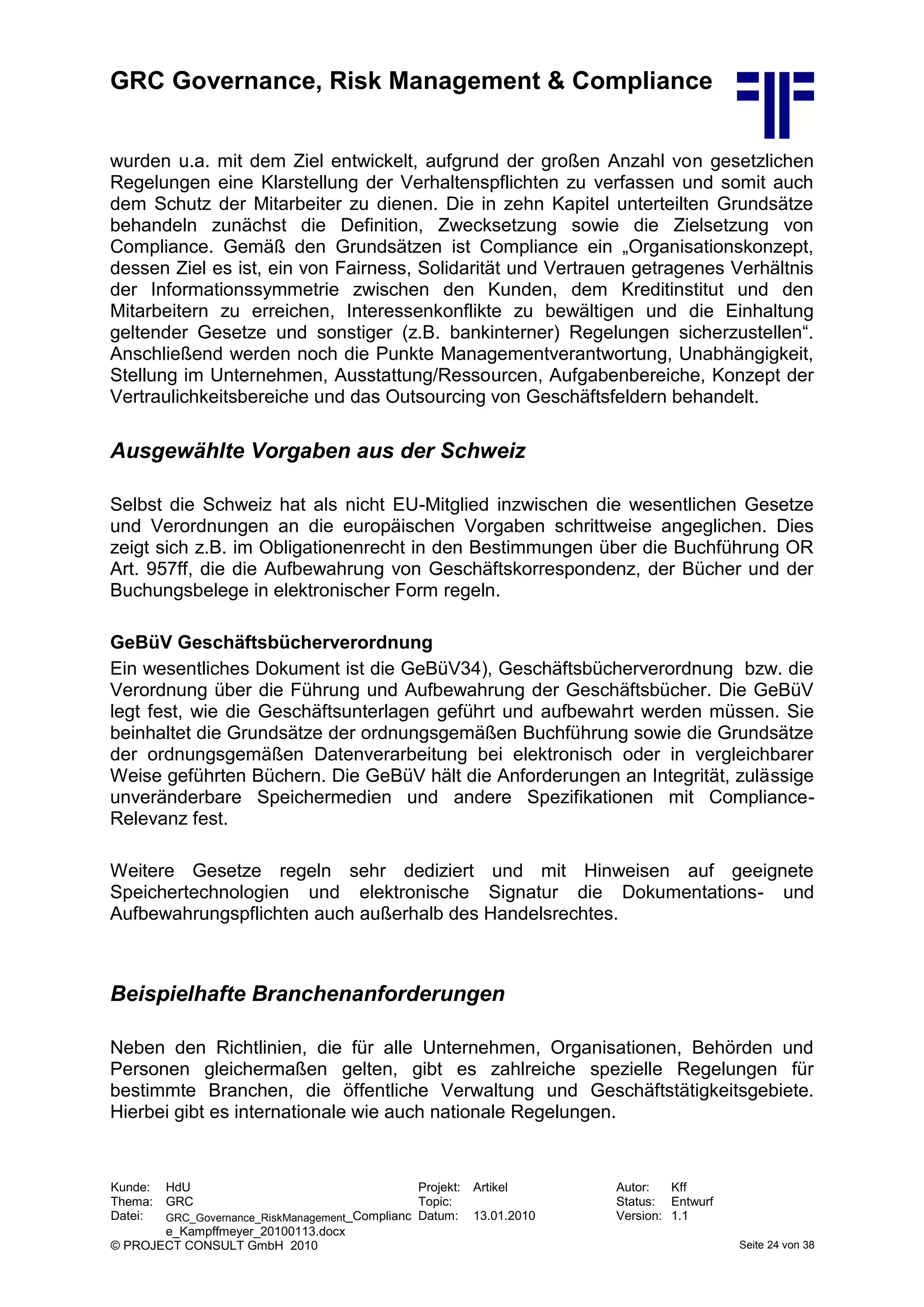 GRC Governance, Risk Management & Compliance
Kunde: HdU Projekt: Artikel Autor: Kff
Thema: GRC Topic: Status: Entwurf
Datei: GRC_Governance_RiskManagement_Complianc
e_Kampffmeyer_20100113.docx
Datum: 13.01.2010 Version: 1.1
© PROJECT CONSULT GmbH 2010 Seite 24 von 38
wurden u.a. mit dem Ziel entwickelt, aufgrund der großen Anzahl von gesetzlichen
Regelungen eine Klarstellung der Verhaltenspflichten zu verfassen und somit auch
dem Schutz der Mitarbeiter zu dienen. Die in zehn Kapitel unterteilten Grundsätze
behandeln zunächst die Definition, Zwecksetzung sowie die Zielsetzung von
Compliance. Gemäß den Grundsätzen ist Compliance ein „Organisationskonzept,
dessen Ziel es ist, ein von Fairness, Solidarität und Vertrauen getragenes Verhältnis
der Informationssymmetrie zwischen den Kunden, dem Kreditinstitut und den
Mitarbeitern zu erreichen, Interessenkonflikte zu bewältigen und die Einhaltung
geltender Gesetze und sonstiger (z.B. bankinterner) Regelungen sicherzustellen“.
Anschließend werden noch die Punkte Managementverantwortung, Unabhängigkeit,
Stellung im Unternehmen, Ausstattung/Ressourcen, Aufgabenbereiche, Konzept der
Vertraulichkeitsbereiche und das Outsourcing von Geschäftsfeldern behandelt.
Ausgewählte Vorgaben aus der Schweiz
Selbst die Schweiz hat als nicht EU-Mitglied inzwischen die wesentlichen Gesetze
und Verordnungen an die europäischen Vorgaben schrittweise angeglichen. Dies
zeigt sich z.B. im Obligationenrecht in den Bestimmungen über die Buchführung OR
Art. 957ff, die die Aufbewahrung von Geschäftskorrespondenz, der Bücher und der
Buchungsbelege in elektronischer Form regeln.
GeBüV Geschäftsbücherverordnung
Ein wesentliches Dokument ist die GeBüV34), Geschäftsbücherverordnung bzw. die
Verordnung über die Führung und Aufbewahrung der Geschäftsbücher. Die GeBüV
legt fest, wie die Geschäftsunterlagen geführt und aufbewahrt werden müssen. Sie
beinhaltet die Grundsätze der ordnungsgemäßen Buchführung sowie die Grundsätze
der ordnungsgemäßen Datenverarbeitung bei elektronisch oder in vergleichbarer
Weise geführten Büchern. Die GeBüV hält die Anforderungen an Integrität, zulässige
unveränderbare Speichermedien und andere Spezifikationen mit Compliance-
Relevanz fest.
Weitere Gesetze regeln sehr dediziert und mit Hinweisen auf geeignete
Speichertechnologien und elektronische Signatur die Dokumentations- und
Aufbewahrungspflichten auch außerhalb des Handelsrechtes.
Beispielhafte Branchenanforderungen
Neben den Richtlinien, die für alle Unternehmen, Organisationen, Behörden und
Personen gleichermaßen gelten, gibt es zahlreiche spezielle Regelungen für
bestimmte Branchen, die öffentliche Verwaltung und Geschäftstätigkeitsgebiete.
Hierbei gibt es internationale wie auch nationale Regelungen.
 