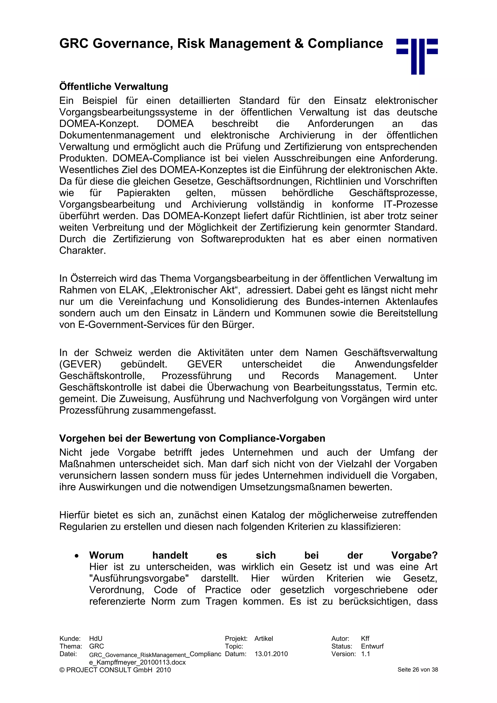 GRC Governance, Risk Management & Compliance
Kunde: HdU Projekt: Artikel Autor: Kff
Thema: GRC Topic: Status: Entwurf
Datei: GRC_Governance_RiskManagement_Complianc
e_Kampffmeyer_20100113.docx
Datum: 13.01.2010 Version: 1.1
© PROJECT CONSULT GmbH 2010 Seite 26 von 38
Öffentliche Verwaltung
Ein Beispiel für einen detaillierten Standard für den Einsatz elektronischer
Vorgangsbearbeitungssysteme in der öffentlichen Verwaltung ist das deutsche
DOMEA-Konzept. DOMEA beschreibt die Anforderungen an das
Dokumentenmanagement und elektronische Archivierung in der öffentlichen
Verwaltung und ermöglicht auch die Prüfung und Zertifizierung von entsprechenden
Produkten. DOMEA-Compliance ist bei vielen Ausschreibungen eine Anforderung.
Wesentliches Ziel des DOMEA-Konzeptes ist die Einführung der elektronischen Akte.
Da für diese die gleichen Gesetze, Geschäftsordnungen, Richtlinien und Vorschriften
wie für Papierakten gelten, müssen behördliche Geschäftsprozesse,
Vorgangsbearbeitung und Archivierung vollständig in konforme IT-Prozesse
überführt werden. Das DOMEA-Konzept liefert dafür Richtlinien, ist aber trotz seiner
weiten Verbreitung und der Möglichkeit der Zertifizierung kein genormter Standard.
Durch die Zertifizierung von Softwareprodukten hat es aber einen normativen
Charakter.
In Österreich wird das Thema Vorgangsbearbeitung in der öffentlichen Verwaltung im
Rahmen von ELAK, „Elektronischer Akt“, adressiert. Dabei geht es längst nicht mehr
nur um die Vereinfachung und Konsolidierung des Bundes-internen Aktenlaufes
sondern auch um den Einsatz in Ländern und Kommunen sowie die Bereitstellung
von E-Government-Services für den Bürger.
In der Schweiz werden die Aktivitäten unter dem Namen Geschäftsverwaltung
(GEVER) gebündelt. GEVER unterscheidet die Anwendungsfelder
Geschäftskontrolle, Prozessführung und Records Management. Unter
Geschäftskontrolle ist dabei die Überwachung von Bearbeitungsstatus, Termin etc.
gemeint. Die Zuweisung, Ausführung und Nachverfolgung von Vorgängen wird unter
Prozessführung zusammengefasst.
Vorgehen bei der Bewertung von Compliance-Vorgaben
Nicht jede Vorgabe betrifft jedes Unternehmen und auch der Umfang der
Maßnahmen unterscheidet sich. Man darf sich nicht von der Vielzahl der Vorgaben
verunsichern lassen sondern muss für jedes Unternehmen individuell die Vorgaben,
ihre Auswirkungen und die notwendigen Umsetzungsmaßnamen bewerten.
Hierfür bietet es sich an, zunächst einen Katalog der möglicherweise zutreffenden
Regularien zu erstellen und diesen nach folgenden Kriterien zu klassifizieren:
 Worum handelt es sich bei der Vorgabe?
Hier ist zu unterscheiden, was wirklich ein Gesetz ist und was eine Art
"Ausführungsvorgabe" darstellt. Hier würden Kriterien wie Gesetz,
Verordnung, Code of Practice oder gesetzlich vorgeschriebene oder
referenzierte Norm zum Tragen kommen. Es ist zu berücksichtigen, dass
 