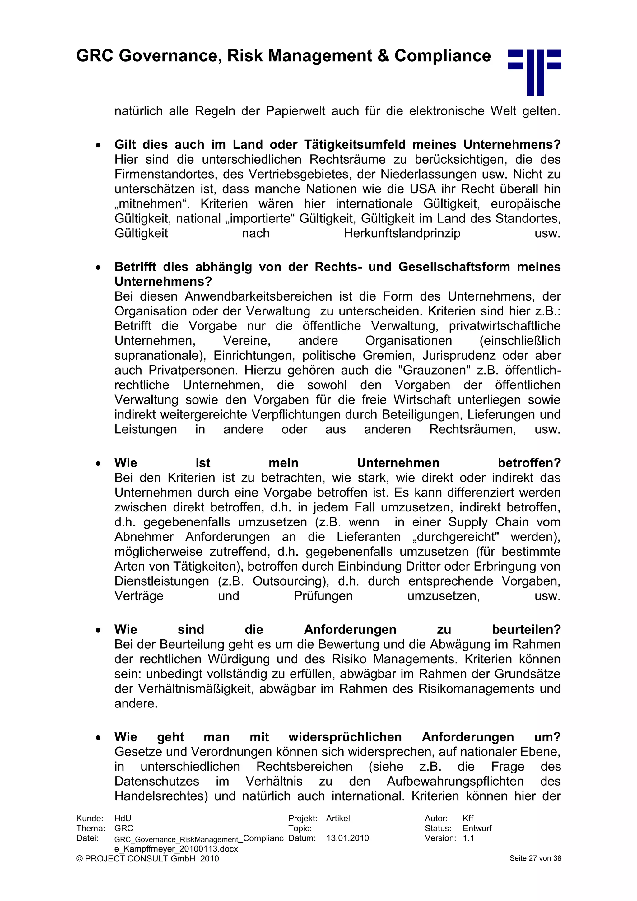 GRC Governance, Risk Management & Compliance
Kunde: HdU Projekt: Artikel Autor: Kff
Thema: GRC Topic: Status: Entwurf
Datei: GRC_Governance_RiskManagement_Complianc
e_Kampffmeyer_20100113.docx
Datum: 13.01.2010 Version: 1.1
© PROJECT CONSULT GmbH 2010 Seite 27 von 38
natürlich alle Regeln der Papierwelt auch für die elektronische Welt gelten.
 Gilt dies auch im Land oder Tätigkeitsumfeld meines Unternehmens?
Hier sind die unterschiedlichen Rechtsräume zu berücksichtigen, die des
Firmenstandortes, des Vertriebsgebietes, der Niederlassungen usw. Nicht zu
unterschätzen ist, dass manche Nationen wie die USA ihr Recht überall hin
„mitnehmen“. Kriterien wären hier internationale Gültigkeit, europäische
Gültigkeit, national „importierte“ Gültigkeit, Gültigkeit im Land des Standortes,
Gültigkeit nach Herkunftslandprinzip usw.
 Betrifft dies abhängig von der Rechts- und Gesellschaftsform meines
Unternehmens?
Bei diesen Anwendbarkeitsbereichen ist die Form des Unternehmens, der
Organisation oder der Verwaltung zu unterscheiden. Kriterien sind hier z.B.:
Betrifft die Vorgabe nur die öffentliche Verwaltung, privatwirtschaftliche
Unternehmen, Vereine, andere Organisationen (einschließlich
supranationale), Einrichtungen, politische Gremien, Jurisprudenz oder aber
auch Privatpersonen. Hierzu gehören auch die "Grauzonen" z.B. öffentlich-
rechtliche Unternehmen, die sowohl den Vorgaben der öffentlichen
Verwaltung sowie den Vorgaben für die freie Wirtschaft unterliegen sowie
indirekt weitergereichte Verpflichtungen durch Beteiligungen, Lieferungen und
Leistungen in andere oder aus anderen Rechtsräumen, usw.
 Wie ist mein Unternehmen betroffen?
Bei den Kriterien ist zu betrachten, wie stark, wie direkt oder indirekt das
Unternehmen durch eine Vorgabe betroffen ist. Es kann differenziert werden
zwischen direkt betroffen, d.h. in jedem Fall umzusetzen, indirekt betroffen,
d.h. gegebenenfalls umzusetzen (z.B. wenn in einer Supply Chain vom
Abnehmer Anforderungen an die Lieferanten „durchgereicht" werden),
möglicherweise zutreffend, d.h. gegebenenfalls umzusetzen (für bestimmte
Arten von Tätigkeiten), betroffen durch Einbindung Dritter oder Erbringung von
Dienstleistungen (z.B. Outsourcing), d.h. durch entsprechende Vorgaben,
Verträge und Prüfungen umzusetzen, usw.
 Wie sind die Anforderungen zu beurteilen?
Bei der Beurteilung geht es um die Bewertung und die Abwägung im Rahmen
der rechtlichen Würdigung und des Risiko Managements. Kriterien können
sein: unbedingt vollständig zu erfüllen, abwägbar im Rahmen der Grundsätze
der Verhältnismäßigkeit, abwägbar im Rahmen des Risikomanagements und
andere.
 Wie geht man mit widersprüchlichen Anforderungen um?
Gesetze und Verordnungen können sich widersprechen, auf nationaler Ebene,
in unterschiedlichen Rechtsbereichen (siehe z.B. die Frage des
Datenschutzes im Verhältnis zu den Aufbewahrungspflichten des
Handelsrechtes) und natürlich auch international. Kriterien können hier der
 