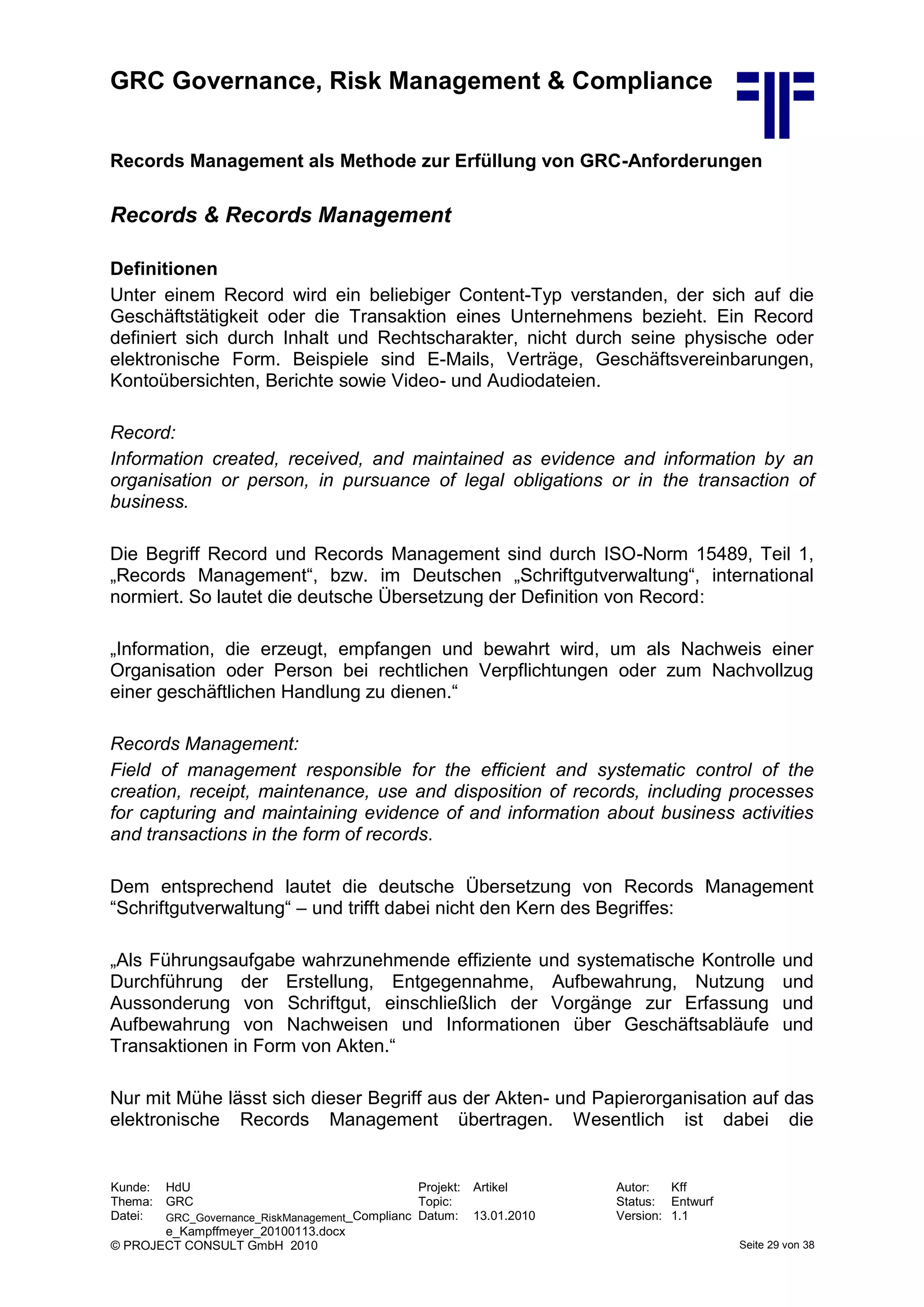 GRC Governance, Risk Management & Compliance
Kunde: HdU Projekt: Artikel Autor: Kff
Thema: GRC Topic: Status: Entwurf
Datei: GRC_Governance_RiskManagement_Complianc
e_Kampffmeyer_20100113.docx
Datum: 13.01.2010 Version: 1.1
© PROJECT CONSULT GmbH 2010 Seite 29 von 38
Records Management als Methode zur Erfüllung von GRC-Anforderungen
Records & Records Management
Definitionen
Unter einem Record wird ein beliebiger Content-Typ verstanden, der sich auf die
Geschäftstätigkeit oder die Transaktion eines Unternehmens bezieht. Ein Record
definiert sich durch Inhalt und Rechtscharakter, nicht durch seine physische oder
elektronische Form. Beispiele sind E-Mails, Verträge, Geschäftsvereinbarungen,
Kontoübersichten, Berichte sowie Video- und Audiodateien.
Record:
Information created, received, and maintained as evidence and information by an
organisation or person, in pursuance of legal obligations or in the transaction of
business.
Die Begriff Record und Records Management sind durch ISO-Norm 15489, Teil 1,
„Records Management“, bzw. im Deutschen „Schriftgutverwaltung“, international
normiert. So lautet die deutsche Übersetzung der Definition von Record:
„Information, die erzeugt, empfangen und bewahrt wird, um als Nachweis einer
Organisation oder Person bei rechtlichen Verpflichtungen oder zum Nachvollzug
einer geschäftlichen Handlung zu dienen.“
Records Management:
Field of management responsible for the efficient and systematic control of the
creation, receipt, maintenance, use and disposition of records, including processes
for capturing and maintaining evidence of and information about business activities
and transactions in the form of records.
Dem entsprechend lautet die deutsche Übersetzung von Records Management
“Schriftgutverwaltung“ – und trifft dabei nicht den Kern des Begriffes:
„Als Führungsaufgabe wahrzunehmende effiziente und systematische Kontrolle und
Durchführung der Erstellung, Entgegennahme, Aufbewahrung, Nutzung und
Aussonderung von Schriftgut, einschließlich der Vorgänge zur Erfassung und
Aufbewahrung von Nachweisen und Informationen über Geschäftsabläufe und
Transaktionen in Form von Akten.“
Nur mit Mühe lässt sich dieser Begriff aus der Akten- und Papierorganisation auf das
elektronische Records Management übertragen. Wesentlich ist dabei die
 