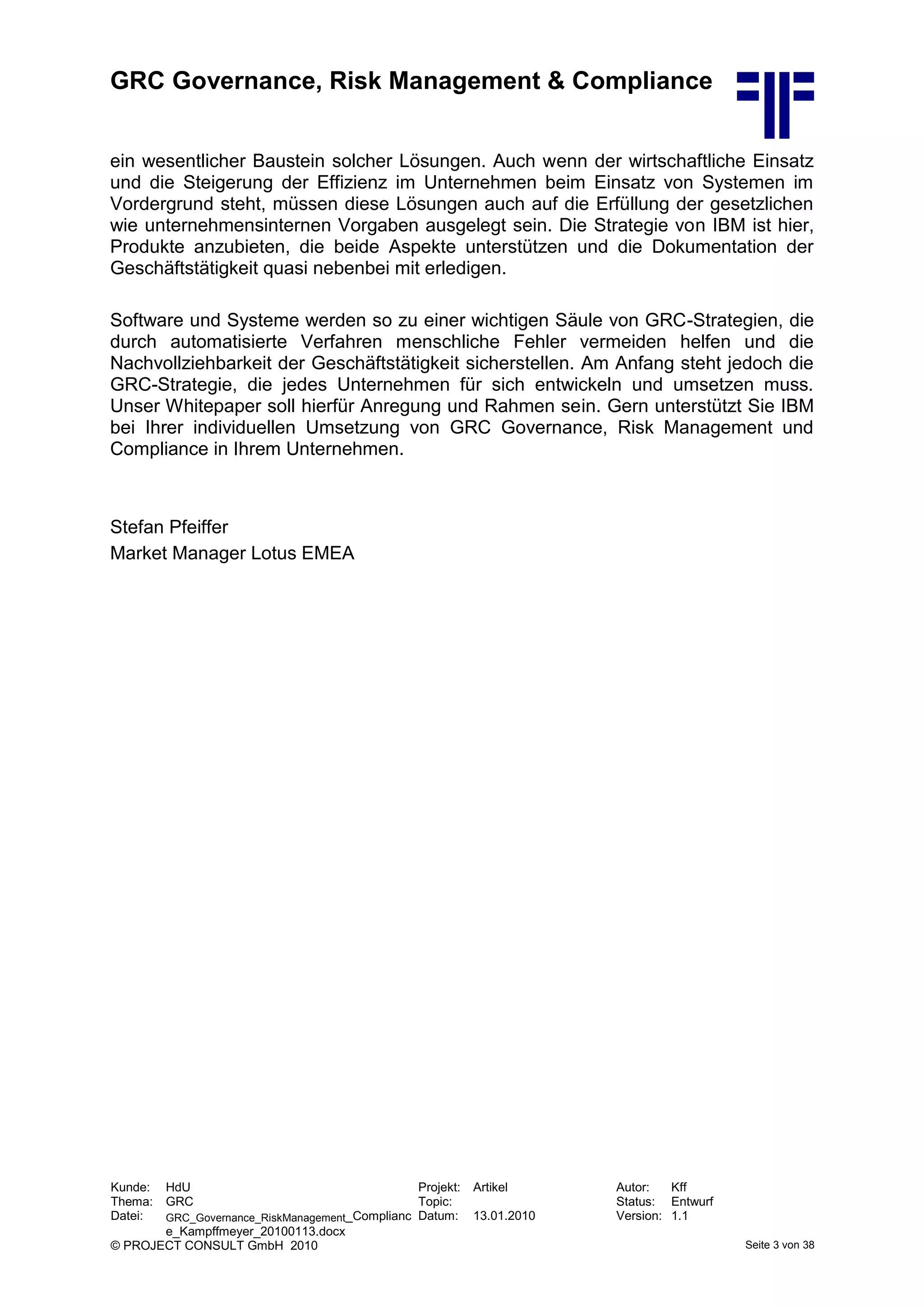 GRC Governance, Risk Management & Compliance
Kunde: HdU Projekt: Artikel Autor: Kff
Thema: GRC Topic: Status: Entwurf
Datei: GRC_Governance_RiskManagement_Complianc
e_Kampffmeyer_20100113.docx
Datum: 13.01.2010 Version: 1.1
© PROJECT CONSULT GmbH 2010 Seite 3 von 38
ein wesentlicher Baustein solcher Lösungen. Auch wenn der wirtschaftliche Einsatz
und die Steigerung der Effizienz im Unternehmen beim Einsatz von Systemen im
Vordergrund steht, müssen diese Lösungen auch auf die Erfüllung der gesetzlichen
wie unternehmensinternen Vorgaben ausgelegt sein. Die Strategie von IBM ist hier,
Produkte anzubieten, die beide Aspekte unterstützen und die Dokumentation der
Geschäftstätigkeit quasi nebenbei mit erledigen.
Software und Systeme werden so zu einer wichtigen Säule von GRC-Strategien, die
durch automatisierte Verfahren menschliche Fehler vermeiden helfen und die
Nachvollziehbarkeit der Geschäftstätigkeit sicherstellen. Am Anfang steht jedoch die
GRC-Strategie, die jedes Unternehmen für sich entwickeln und umsetzen muss.
Unser Whitepaper soll hierfür Anregung und Rahmen sein. Gern unterstützt Sie IBM
bei Ihrer individuellen Umsetzung von GRC Governance, Risk Management und
Compliance in Ihrem Unternehmen.
Stefan Pfeiffer
Market Manager Lotus EMEA
 