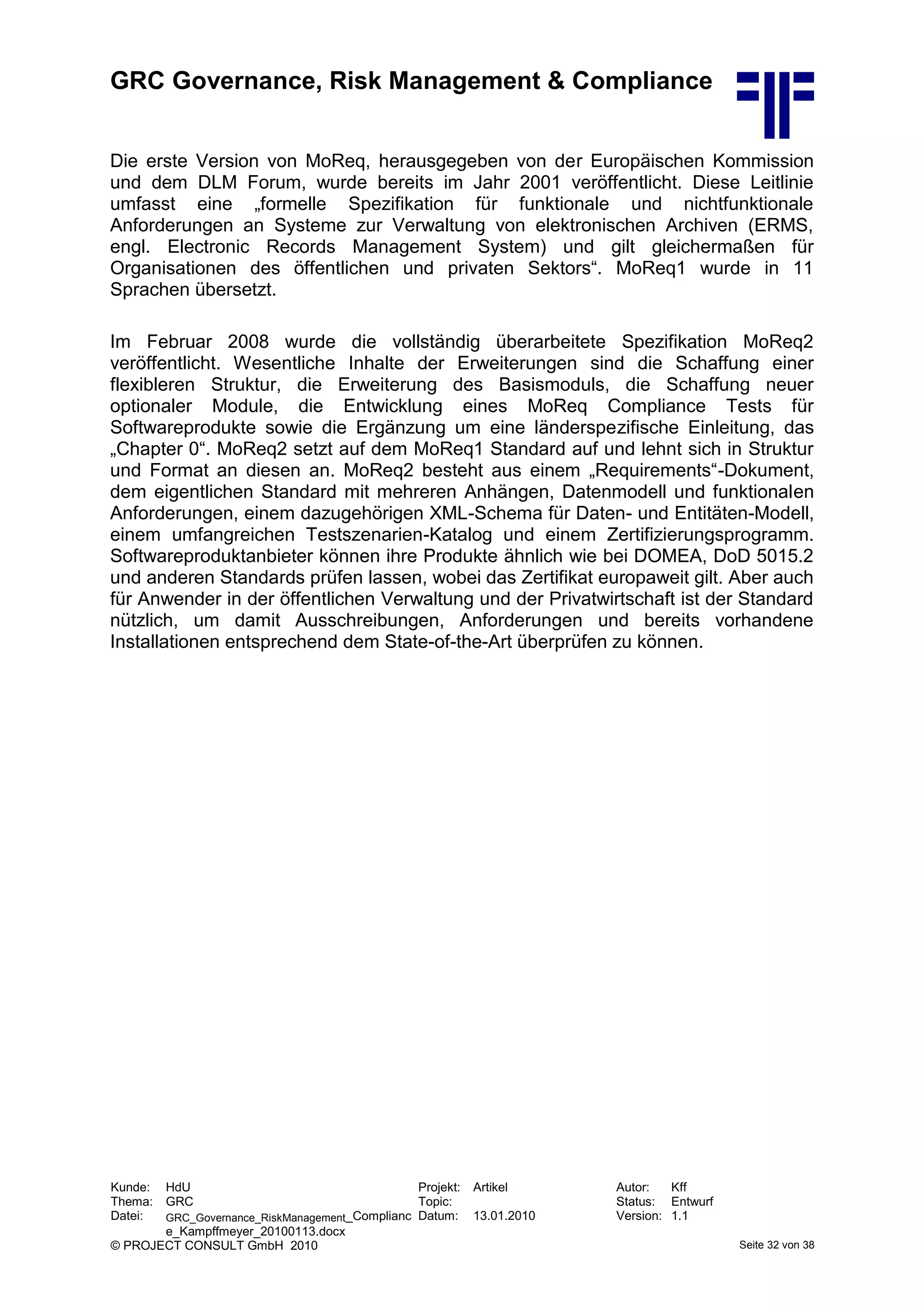 GRC Governance, Risk Management & Compliance
Kunde: HdU Projekt: Artikel Autor: Kff
Thema: GRC Topic: Status: Entwurf
Datei: GRC_Governance_RiskManagement_Complianc
e_Kampffmeyer_20100113.docx
Datum: 13.01.2010 Version: 1.1
© PROJECT CONSULT GmbH 2010 Seite 32 von 38
Die erste Version von MoReq, herausgegeben von der Europäischen Kommission
und dem DLM Forum, wurde bereits im Jahr 2001 veröffentlicht. Diese Leitlinie
umfasst eine „formelle Spezifikation für funktionale und nichtfunktionale
Anforderungen an Systeme zur Verwaltung von elektronischen Archiven (ERMS,
engl. Electronic Records Management System) und gilt gleichermaßen für
Organisationen des öffentlichen und privaten Sektors“. MoReq1 wurde in 11
Sprachen übersetzt.
Im Februar 2008 wurde die vollständig überarbeitete Spezifikation MoReq2
veröffentlicht. Wesentliche Inhalte der Erweiterungen sind die Schaffung einer
flexibleren Struktur, die Erweiterung des Basismoduls, die Schaffung neuer
optionaler Module, die Entwicklung eines MoReq Compliance Tests für
Softwareprodukte sowie die Ergänzung um eine länderspezifische Einleitung, das
„Chapter 0“. MoReq2 setzt auf dem MoReq1 Standard auf und lehnt sich in Struktur
und Format an diesen an. MoReq2 besteht aus einem „Requirements“-Dokument,
dem eigentlichen Standard mit mehreren Anhängen, Datenmodell und funktionalen
Anforderungen, einem dazugehörigen XML-Schema für Daten- und Entitäten-Modell,
einem umfangreichen Testszenarien-Katalog und einem Zertifizierungsprogramm.
Softwareproduktanbieter können ihre Produkte ähnlich wie bei DOMEA, DoD 5015.2
und anderen Standards prüfen lassen, wobei das Zertifikat europaweit gilt. Aber auch
für Anwender in der öffentlichen Verwaltung und der Privatwirtschaft ist der Standard
nützlich, um damit Ausschreibungen, Anforderungen und bereits vorhandene
Installationen entsprechend dem State-of-the-Art überprüfen zu können.
 