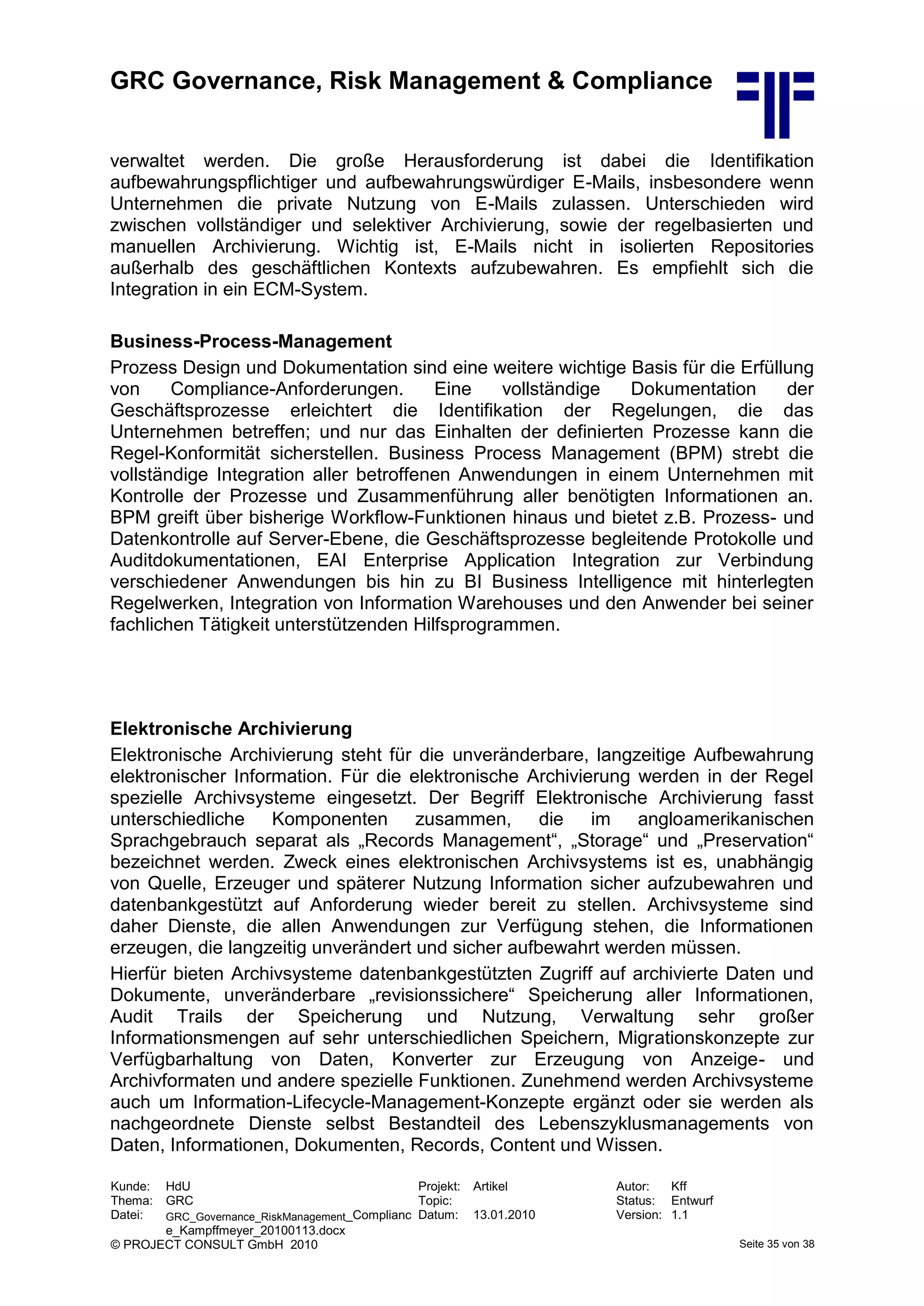 GRC Governance, Risk Management & Compliance
Kunde: HdU Projekt: Artikel Autor: Kff
Thema: GRC Topic: Status: Entwurf
Datei: GRC_Governance_RiskManagement_Complianc
e_Kampffmeyer_20100113.docx
Datum: 13.01.2010 Version: 1.1
© PROJECT CONSULT GmbH 2010 Seite 35 von 38
verwaltet werden. Die große Herausforderung ist dabei die Identifikation
aufbewahrungspflichtiger und aufbewahrungswürdiger E-Mails, insbesondere wenn
Unternehmen die private Nutzung von E-Mails zulassen. Unterschieden wird
zwischen vollständiger und selektiver Archivierung, sowie der regelbasierten und
manuellen Archivierung. Wichtig ist, E-Mails nicht in isolierten Repositories
außerhalb des geschäftlichen Kontexts aufzubewahren. Es empfiehlt sich die
Integration in ein ECM-System.
Business-Process-Management
Prozess Design und Dokumentation sind eine weitere wichtige Basis für die Erfüllung
von Compliance-Anforderungen. Eine vollständige Dokumentation der
Geschäftsprozesse erleichtert die Identifikation der Regelungen, die das
Unternehmen betreffen; und nur das Einhalten der definierten Prozesse kann die
Regel-Konformität sicherstellen. Business Process Management (BPM) strebt die
vollständige Integration aller betroffenen Anwendungen in einem Unternehmen mit
Kontrolle der Prozesse und Zusammenführung aller benötigten Informationen an.
BPM greift über bisherige Workflow-Funktionen hinaus und bietet z.B. Prozess- und
Datenkontrolle auf Server-Ebene, die Geschäftsprozesse begleitende Protokolle und
Auditdokumentationen, EAI Enterprise Application Integration zur Verbindung
verschiedener Anwendungen bis hin zu BI Business Intelligence mit hinterlegten
Regelwerken, Integration von Information Warehouses und den Anwender bei seiner
fachlichen Tätigkeit unterstützenden Hilfsprogrammen.
Elektronische Archivierung
Elektronische Archivierung steht für die unveränderbare, langzeitige Aufbewahrung
elektronischer Information. Für die elektronische Archivierung werden in der Regel
spezielle Archivsysteme eingesetzt. Der Begriff Elektronische Archivierung fasst
unterschiedliche Komponenten zusammen, die im angloamerikanischen
Sprachgebrauch separat als „Records Management“, „Storage“ und „Preservation“
bezeichnet werden. Zweck eines elektronischen Archivsystems ist es, unabhängig
von Quelle, Erzeuger und späterer Nutzung Information sicher aufzubewahren und
datenbankgestützt auf Anforderung wieder bereit zu stellen. Archivsysteme sind
daher Dienste, die allen Anwendungen zur Verfügung stehen, die Informationen
erzeugen, die langzeitig unverändert und sicher aufbewahrt werden müssen.
Hierfür bieten Archivsysteme datenbankgestützten Zugriff auf archivierte Daten und
Dokumente, unveränderbare „revisionssichere“ Speicherung aller Informationen,
Audit Trails der Speicherung und Nutzung, Verwaltung sehr großer
Informationsmengen auf sehr unterschiedlichen Speichern, Migrationskonzepte zur
Verfügbarhaltung von Daten, Konverter zur Erzeugung von Anzeige- und
Archivformaten und andere spezielle Funktionen. Zunehmend werden Archivsysteme
auch um Information-Lifecycle-Management-Konzepte ergänzt oder sie werden als
nachgeordnete Dienste selbst Bestandteil des Lebenszyklusmanagements von
Daten, Informationen, Dokumenten, Records, Content und Wissen.
 