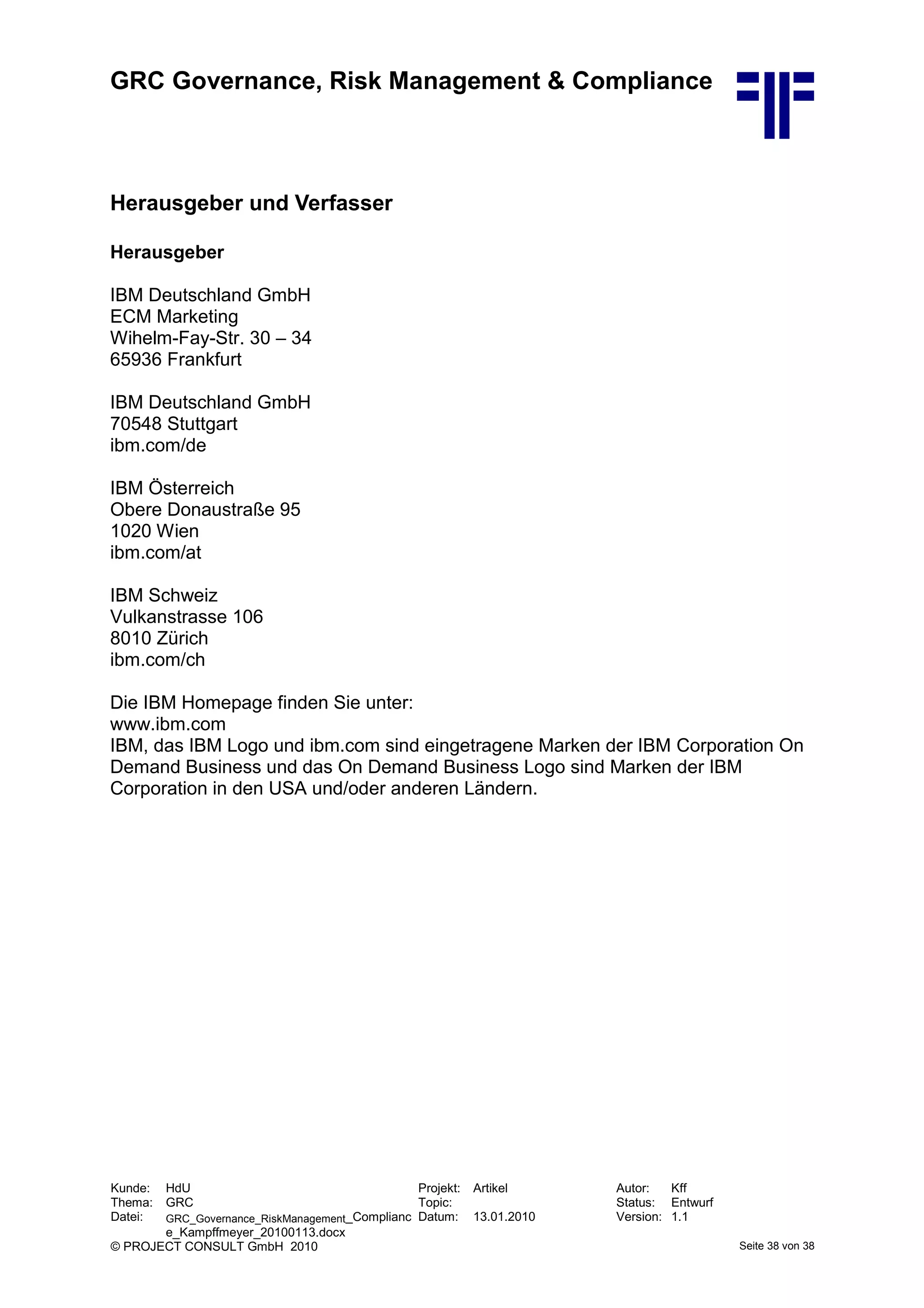 GRC Governance, Risk Management & Compliance
Kunde: HdU Projekt: Artikel Autor: Kff
Thema: GRC Topic: Status: Entwurf
Datei: GRC_Governance_RiskManagement_Complianc
e_Kampffmeyer_20100113.docx
Datum: 13.01.2010 Version: 1.1
© PROJECT CONSULT GmbH 2010 Seite 38 von 38
Herausgeber und Verfasser
Herausgeber
IBM Deutschland GmbH
ECM Marketing
Wihelm-Fay-Str. 30 – 34
65936 Frankfurt
IBM Deutschland GmbH
70548 Stuttgart
ibm.com/de
IBM Österreich
Obere Donaustraße 95
1020 Wien
ibm.com/at
IBM Schweiz
Vulkanstrasse 106
8010 Zürich
ibm.com/ch
Die IBM Homepage finden Sie unter:
www.ibm.com
IBM, das IBM Logo und ibm.com sind eingetragene Marken der IBM Corporation On
Demand Business und das On Demand Business Logo sind Marken der IBM
Corporation in den USA und/oder anderen Ländern.
 