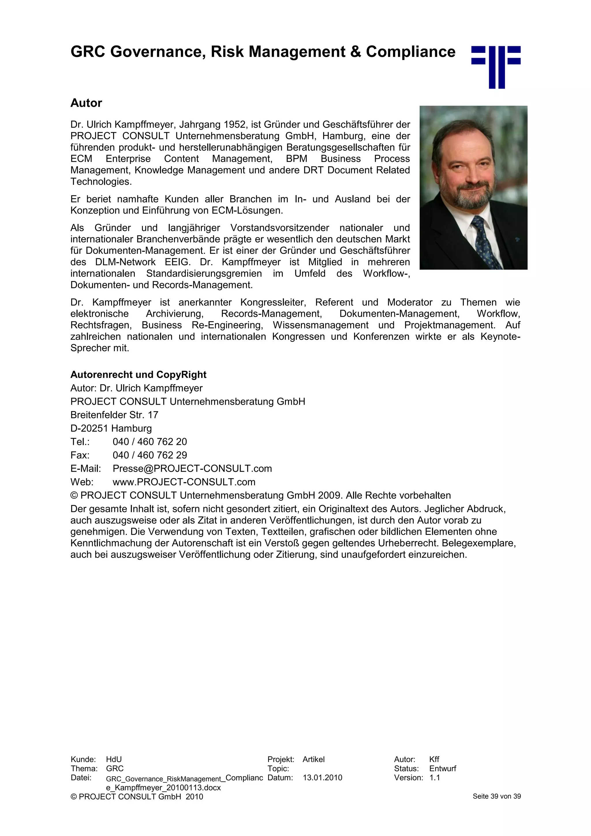 GRC Governance, Risk Management & Compliance
Kunde: HdU Projekt: Artikel Autor: Kff
Thema: GRC Topic: Status: Entwurf
Datei: GRC_Governance_RiskManagement_Complianc
e_Kampffmeyer_20100113.docx
Datum: 13.01.2010 Version: 1.1
© PROJECT CONSULT GmbH 2010 Seite 39 von 39
Autor
Dr. Ulrich Kampffmeyer, Jahrgang 1952, ist Gründer und Geschäftsführer der
PROJECT CONSULT Unternehmensberatung GmbH, Hamburg, eine der
führenden produkt- und herstellerunabhängigen Beratungsgesellschaften für
ECM Enterprise Content Management, BPM Business Process
Management, Knowledge Management und andere DRT Document Related
Technologies.
Er beriet namhafte Kunden aller Branchen im In- und Ausland bei der
Konzeption und Einführung von ECM-Lösungen.
Als Gründer und langjähriger Vorstandsvorsitzender nationaler und
internationaler Branchenverbände prägte er wesentlich den deutschen Markt
für Dokumenten-Management. Er ist einer der Gründer und Geschäftsführer
des DLM-Network EEIG. Dr. Kampffmeyer ist Mitglied in mehreren
internationalen Standardisierungsgremien im Umfeld des Workflow-,
Dokumenten- und Records-Management.
Dr. Kampffmeyer ist anerkannter Kongressleiter, Referent und Moderator zu Themen wie
elektronische Archivierung, Records-Management, Dokumenten-Management, Workflow,
Rechtsfragen, Business Re-Engineering, Wissensmanagement und Projektmanagement. Auf
zahlreichen nationalen und internationalen Kongressen und Konferenzen wirkte er als Keynote-
Sprecher mit.
Autorenrecht und CopyRight
Autor: Dr. Ulrich Kampffmeyer
PROJECT CONSULT Unternehmensberatung GmbH
Breitenfelder Str. 17
D-20251 Hamburg
Tel.: 040 / 460 762 20
Fax: 040 / 460 762 29
E-Mail: Presse@PROJECT-CONSULT.com
Web: www.PROJECT-CONSULT.com
© PROJECT CONSULT Unternehmensberatung GmbH 2009. Alle Rechte vorbehalten
Der gesamte Inhalt ist, sofern nicht gesondert zitiert, ein Originaltext des Autors. Jeglicher Abdruck,
auch auszugsweise oder als Zitat in anderen Veröffentlichungen, ist durch den Autor vorab zu
genehmigen. Die Verwendung von Texten, Textteilen, grafischen oder bildlichen Elementen ohne
Kenntlichmachung der Autorenschaft ist ein Verstoß gegen geltendes Urheberrecht. Belegexemplare,
auch bei auszugsweiser Veröffentlichung oder Zitierung, sind unaufgefordert einzureichen.
 
