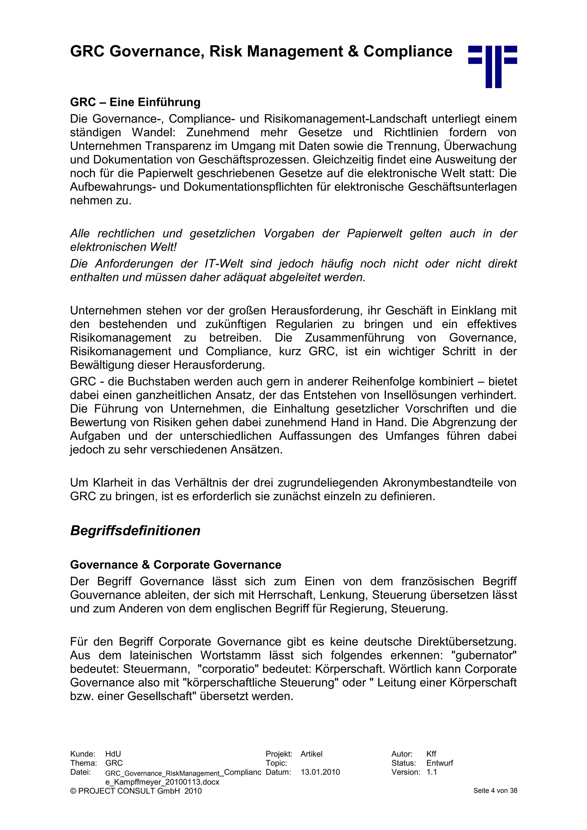 GRC Governance, Risk Management & Compliance
Kunde: HdU Projekt: Artikel Autor: Kff
Thema: GRC Topic: Status: Entwurf
Datei: GRC_Governance_RiskManagement_Complianc
e_Kampffmeyer_20100113.docx
Datum: 13.01.2010 Version: 1.1
© PROJECT CONSULT GmbH 2010 Seite 4 von 38
GRC – Eine Einführung
Die Governance-, Compliance- und Risikomanagement-Landschaft unterliegt einem
ständigen Wandel: Zunehmend mehr Gesetze und Richtlinien fordern von
Unternehmen Transparenz im Umgang mit Daten sowie die Trennung, Überwachung
und Dokumentation von Geschäftsprozessen. Gleichzeitig findet eine Ausweitung der
noch für die Papierwelt geschriebenen Gesetze auf die elektronische Welt statt: Die
Aufbewahrungs- und Dokumentationspflichten für elektronische Geschäftsunterlagen
nehmen zu.
Alle rechtlichen und gesetzlichen Vorgaben der Papierwelt gelten auch in der
elektronischen Welt!
Die Anforderungen der IT-Welt sind jedoch häufig noch nicht oder nicht direkt
enthalten und müssen daher adäquat abgeleitet werden.
Unternehmen stehen vor der großen Herausforderung, ihr Geschäft in Einklang mit
den bestehenden und zukünftigen Regularien zu bringen und ein effektives
Risikomanagement zu betreiben. Die Zusammenführung von Governance,
Risikomanagement und Compliance, kurz GRC, ist ein wichtiger Schritt in der
Bewältigung dieser Herausforderung.
GRC - die Buchstaben werden auch gern in anderer Reihenfolge kombiniert – bietet
dabei einen ganzheitlichen Ansatz, der das Entstehen von Insellösungen verhindert.
Die Führung von Unternehmen, die Einhaltung gesetzlicher Vorschriften und die
Bewertung von Risiken gehen dabei zunehmend Hand in Hand. Die Abgrenzung der
Aufgaben und der unterschiedlichen Auffassungen des Umfanges führen dabei
jedoch zu sehr verschiedenen Ansätzen.
Um Klarheit in das Verhältnis der drei zugrundeliegenden Akronymbestandteile von
GRC zu bringen, ist es erforderlich sie zunächst einzeln zu definieren.
Begriffsdefinitionen
Governance & Corporate Governance
Der Begriff Governance lässt sich zum Einen von dem französischen Begriff
Gouvernance ableiten, der sich mit Herrschaft, Lenkung, Steuerung übersetzen lässt
und zum Anderen von dem englischen Begriff für Regierung, Steuerung.
Für den Begriff Corporate Governance gibt es keine deutsche Direktübersetzung.
Aus dem lateinischen Wortstamm lässt sich folgendes erkennen: "gubernator"
bedeutet: Steuermann, "corporatio" bedeutet: Körperschaft. Wörtlich kann Corporate
Governance also mit "körperschaftliche Steuerung" oder " Leitung einer Körperschaft
bzw. einer Gesellschaft" übersetzt werden.
 