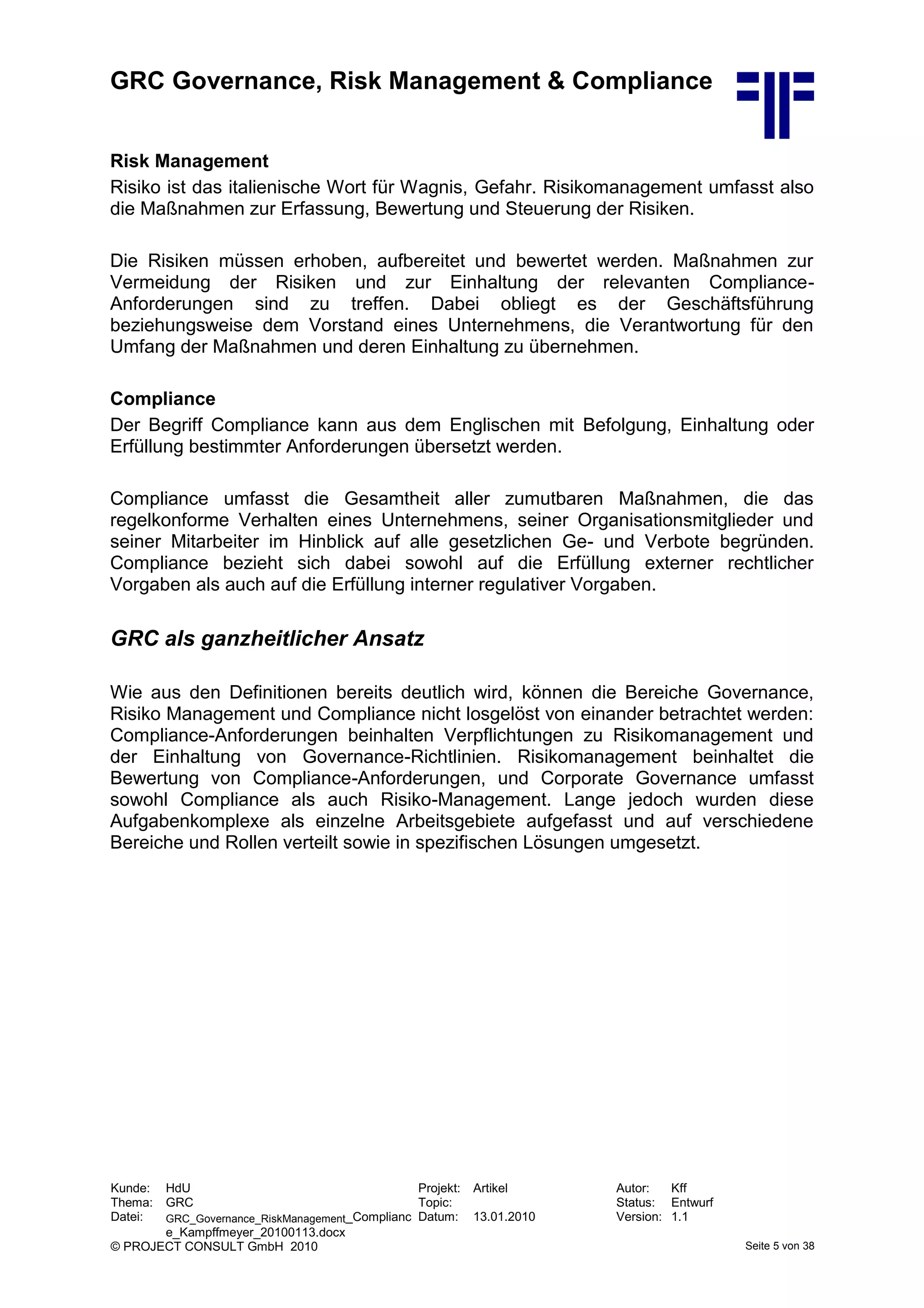GRC Governance, Risk Management & Compliance
Kunde: HdU Projekt: Artikel Autor: Kff
Thema: GRC Topic: Status: Entwurf
Datei: GRC_Governance_RiskManagement_Complianc
e_Kampffmeyer_20100113.docx
Datum: 13.01.2010 Version: 1.1
© PROJECT CONSULT GmbH 2010 Seite 5 von 38
Risk Management
Risiko ist das italienische Wort für Wagnis, Gefahr. Risikomanagement umfasst also
die Maßnahmen zur Erfassung, Bewertung und Steuerung der Risiken.
Die Risiken müssen erhoben, aufbereitet und bewertet werden. Maßnahmen zur
Vermeidung der Risiken und zur Einhaltung der relevanten Compliance-
Anforderungen sind zu treffen. Dabei obliegt es der Geschäftsführung
beziehungsweise dem Vorstand eines Unternehmens, die Verantwortung für den
Umfang der Maßnahmen und deren Einhaltung zu übernehmen.
Compliance
Der Begriff Compliance kann aus dem Englischen mit Befolgung, Einhaltung oder
Erfüllung bestimmter Anforderungen übersetzt werden.
Compliance umfasst die Gesamtheit aller zumutbaren Maßnahmen, die das
regelkonforme Verhalten eines Unternehmens, seiner Organisationsmitglieder und
seiner Mitarbeiter im Hinblick auf alle gesetzlichen Ge- und Verbote begründen.
Compliance bezieht sich dabei sowohl auf die Erfüllung externer rechtlicher
Vorgaben als auch auf die Erfüllung interner regulativer Vorgaben.
GRC als ganzheitlicher Ansatz
Wie aus den Definitionen bereits deutlich wird, können die Bereiche Governance,
Risiko Management und Compliance nicht losgelöst von einander betrachtet werden:
Compliance-Anforderungen beinhalten Verpflichtungen zu Risikomanagement und
der Einhaltung von Governance-Richtlinien. Risikomanagement beinhaltet die
Bewertung von Compliance-Anforderungen, und Corporate Governance umfasst
sowohl Compliance als auch Risiko-Management. Lange jedoch wurden diese
Aufgabenkomplexe als einzelne Arbeitsgebiete aufgefasst und auf verschiedene
Bereiche und Rollen verteilt sowie in spezifischen Lösungen umgesetzt.
 