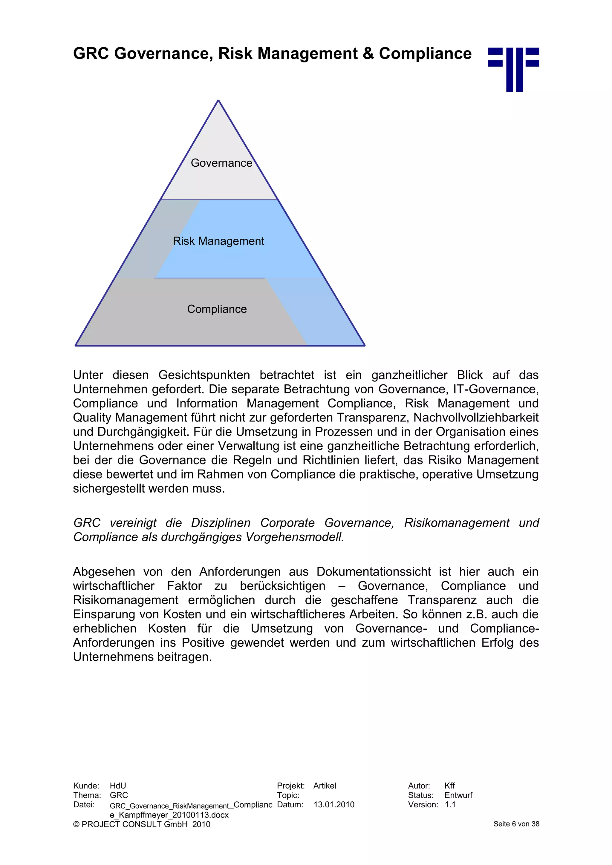 GRC Governance, Risk Management & Compliance
Kunde: HdU Projekt: Artikel Autor: Kff
Thema: GRC Topic: Status: Entwurf
Datei: GRC_Governance_RiskManagement_Complianc
e_Kampffmeyer_20100113.docx
Datum: 13.01.2010 Version: 1.1
© PROJECT CONSULT GmbH 2010 Seite 6 von 38
Unter diesen Gesichtspunkten betrachtet ist ein ganzheitlicher Blick auf das
Unternehmen gefordert. Die separate Betrachtung von Governance, IT-Governance,
Compliance und Information Management Compliance, Risk Management und
Quality Management führt nicht zur geforderten Transparenz, Nachvollvollziehbarkeit
und Durchgängigkeit. Für die Umsetzung in Prozessen und in der Organisation eines
Unternehmens oder einer Verwaltung ist eine ganzheitliche Betrachtung erforderlich,
bei der die Governance die Regeln und Richtlinien liefert, das Risiko Management
diese bewertet und im Rahmen von Compliance die praktische, operative Umsetzung
sichergestellt werden muss.
GRC vereinigt die Disziplinen Corporate Governance, Risikomanagement und
Compliance als durchgängiges Vorgehensmodell.
Abgesehen von den Anforderungen aus Dokumentationssicht ist hier auch ein
wirtschaftlicher Faktor zu berücksichtigen – Governance, Compliance und
Risikomanagement ermöglichen durch die geschaffene Transparenz auch die
Einsparung von Kosten und ein wirtschaftlicheres Arbeiten. So können z.B. auch die
erheblichen Kosten für die Umsetzung von Governance- und Compliance-
Anforderungen ins Positive gewendet werden und zum wirtschaftlichen Erfolg des
Unternehmens beitragen.
Governance
Compliance
Risk Management
Governance
Compliance
Risk Management
 