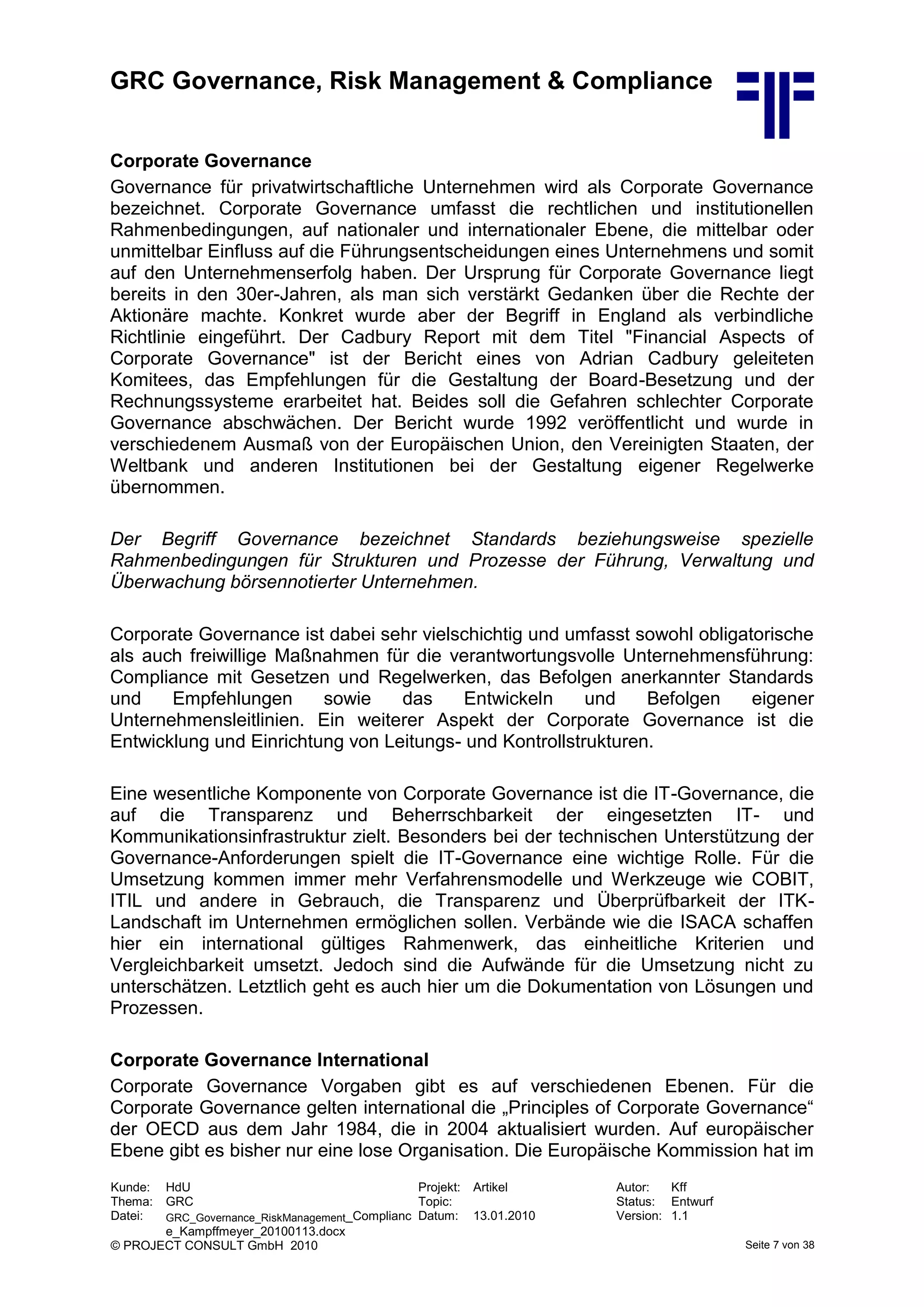 GRC Governance, Risk Management & Compliance
Kunde: HdU Projekt: Artikel Autor: Kff
Thema: GRC Topic: Status: Entwurf
Datei: GRC_Governance_RiskManagement_Complianc
e_Kampffmeyer_20100113.docx
Datum: 13.01.2010 Version: 1.1
© PROJECT CONSULT GmbH 2010 Seite 7 von 38
Corporate Governance
Governance für privatwirtschaftliche Unternehmen wird als Corporate Governance
bezeichnet. Corporate Governance umfasst die rechtlichen und institutionellen
Rahmenbedingungen, auf nationaler und internationaler Ebene, die mittelbar oder
unmittelbar Einfluss auf die Führungsentscheidungen eines Unternehmens und somit
auf den Unternehmenserfolg haben. Der Ursprung für Corporate Governance liegt
bereits in den 30er-Jahren, als man sich verstärkt Gedanken über die Rechte der
Aktionäre machte. Konkret wurde aber der Begriff in England als verbindliche
Richtlinie eingeführt. Der Cadbury Report mit dem Titel "Financial Aspects of
Corporate Governance" ist der Bericht eines von Adrian Cadbury geleiteten
Komitees, das Empfehlungen für die Gestaltung der Board-Besetzung und der
Rechnungssysteme erarbeitet hat. Beides soll die Gefahren schlechter Corporate
Governance abschwächen. Der Bericht wurde 1992 veröffentlicht und wurde in
verschiedenem Ausmaß von der Europäischen Union, den Vereinigten Staaten, der
Weltbank und anderen Institutionen bei der Gestaltung eigener Regelwerke
übernommen.
Der Begriff Governance bezeichnet Standards beziehungsweise spezielle
Rahmenbedingungen für Strukturen und Prozesse der Führung, Verwaltung und
Überwachung börsennotierter Unternehmen.
Corporate Governance ist dabei sehr vielschichtig und umfasst sowohl obligatorische
als auch freiwillige Maßnahmen für die verantwortungsvolle Unternehmensführung:
Compliance mit Gesetzen und Regelwerken, das Befolgen anerkannter Standards
und Empfehlungen sowie das Entwickeln und Befolgen eigener
Unternehmensleitlinien. Ein weiterer Aspekt der Corporate Governance ist die
Entwicklung und Einrichtung von Leitungs- und Kontrollstrukturen.
Eine wesentliche Komponente von Corporate Governance ist die IT-Governance, die
auf die Transparenz und Beherrschbarkeit der eingesetzten IT- und
Kommunikationsinfrastruktur zielt. Besonders bei der technischen Unterstützung der
Governance-Anforderungen spielt die IT-Governance eine wichtige Rolle. Für die
Umsetzung kommen immer mehr Verfahrensmodelle und Werkzeuge wie COBIT,
ITIL und andere in Gebrauch, die Transparenz und Überprüfbarkeit der ITK-
Landschaft im Unternehmen ermöglichen sollen. Verbände wie die ISACA schaffen
hier ein international gültiges Rahmenwerk, das einheitliche Kriterien und
Vergleichbarkeit umsetzt. Jedoch sind die Aufwände für die Umsetzung nicht zu
unterschätzen. Letztlich geht es auch hier um die Dokumentation von Lösungen und
Prozessen.
Corporate Governance International
Corporate Governance Vorgaben gibt es auf verschiedenen Ebenen. Für die
Corporate Governance gelten international die „Principles of Corporate Governance“
der OECD aus dem Jahr 1984, die in 2004 aktualisiert wurden. Auf europäischer
Ebene gibt es bisher nur eine lose Organisation. Die Europäische Kommission hat im
 
