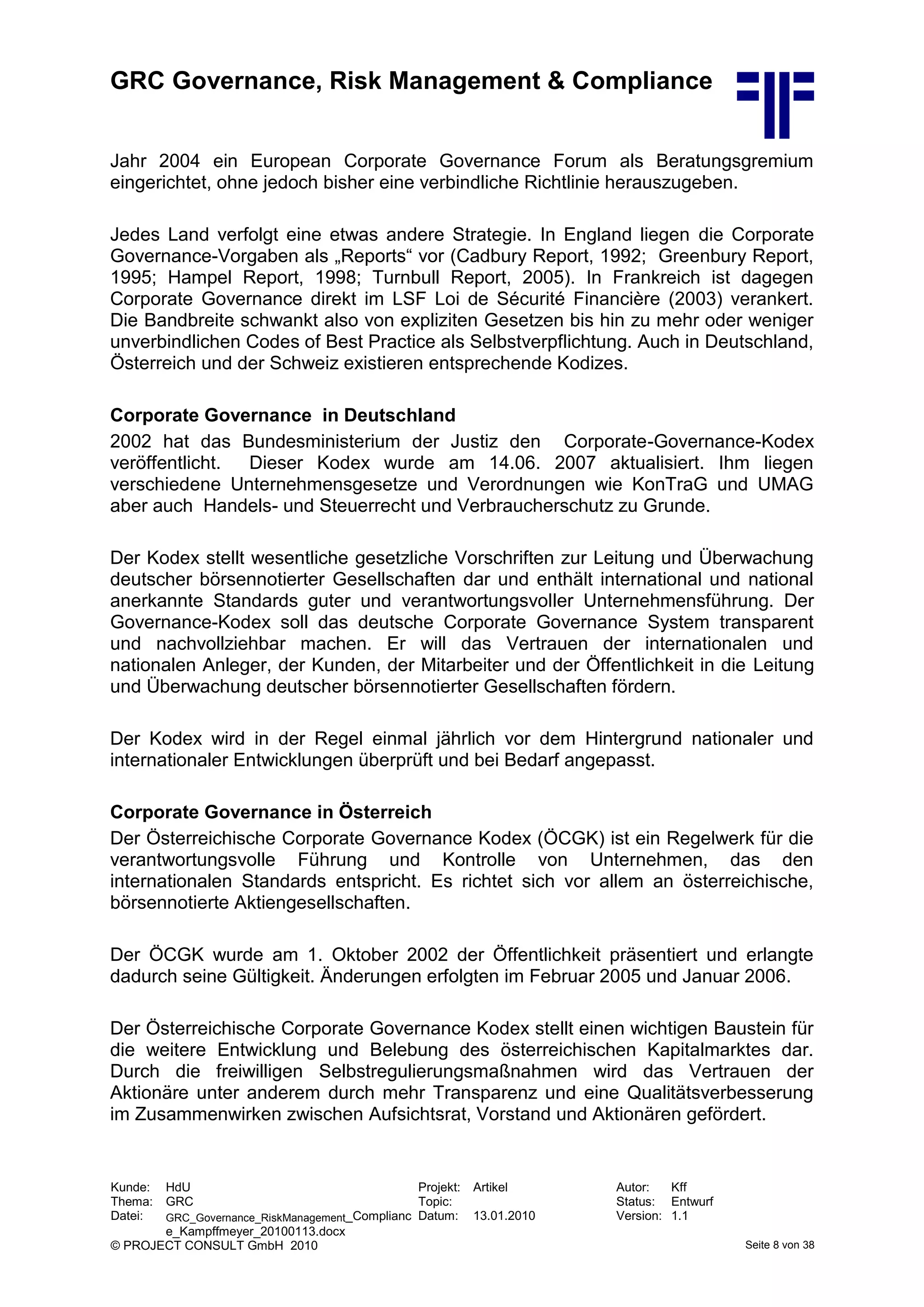 GRC Governance, Risk Management & Compliance
Kunde: HdU Projekt: Artikel Autor: Kff
Thema: GRC Topic: Status: Entwurf
Datei: GRC_Governance_RiskManagement_Complianc
e_Kampffmeyer_20100113.docx
Datum: 13.01.2010 Version: 1.1
© PROJECT CONSULT GmbH 2010 Seite 8 von 38
Jahr 2004 ein European Corporate Governance Forum als Beratungsgremium
eingerichtet, ohne jedoch bisher eine verbindliche Richtlinie herauszugeben.
Jedes Land verfolgt eine etwas andere Strategie. In England liegen die Corporate
Governance-Vorgaben als „Reports“ vor (Cadbury Report, 1992; Greenbury Report,
1995; Hampel Report, 1998; Turnbull Report, 2005). In Frankreich ist dagegen
Corporate Governance direkt im LSF Loi de Sécurité Financière (2003) verankert.
Die Bandbreite schwankt also von expliziten Gesetzen bis hin zu mehr oder weniger
unverbindlichen Codes of Best Practice als Selbstverpflichtung. Auch in Deutschland,
Österreich und der Schweiz existieren entsprechende Kodizes.
Corporate Governance in Deutschland
2002 hat das Bundesministerium der Justiz den Corporate-Governance-Kodex
veröffentlicht. Dieser Kodex wurde am 14.06. 2007 aktualisiert. Ihm liegen
verschiedene Unternehmensgesetze und Verordnungen wie KonTraG und UMAG
aber auch Handels- und Steuerrecht und Verbraucherschutz zu Grunde.
Der Kodex stellt wesentliche gesetzliche Vorschriften zur Leitung und Überwachung
deutscher börsennotierter Gesellschaften dar und enthält international und national
anerkannte Standards guter und verantwortungsvoller Unternehmensführung. Der
Governance-Kodex soll das deutsche Corporate Governance System transparent
und nachvollziehbar machen. Er will das Vertrauen der internationalen und
nationalen Anleger, der Kunden, der Mitarbeiter und der Öffentlichkeit in die Leitung
und Überwachung deutscher börsennotierter Gesellschaften fördern.
Der Kodex wird in der Regel einmal jährlich vor dem Hintergrund nationaler und
internationaler Entwicklungen überprüft und bei Bedarf angepasst.
Corporate Governance in Österreich
Der Österreichische Corporate Governance Kodex (ÖCGK) ist ein Regelwerk für die
verantwortungsvolle Führung und Kontrolle von Unternehmen, das den
internationalen Standards entspricht. Es richtet sich vor allem an österreichische,
börsennotierte Aktiengesellschaften.
Der ÖCGK wurde am 1. Oktober 2002 der Öffentlichkeit präsentiert und erlangte
dadurch seine Gültigkeit. Änderungen erfolgten im Februar 2005 und Januar 2006.
Der Österreichische Corporate Governance Kodex stellt einen wichtigen Baustein für
die weitere Entwicklung und Belebung des österreichischen Kapitalmarktes dar.
Durch die freiwilligen Selbstregulierungsmaßnahmen wird das Vertrauen der
Aktionäre unter anderem durch mehr Transparenz und eine Qualitätsverbesserung
im Zusammenwirken zwischen Aufsichtsrat, Vorstand und Aktionären gefördert.
 