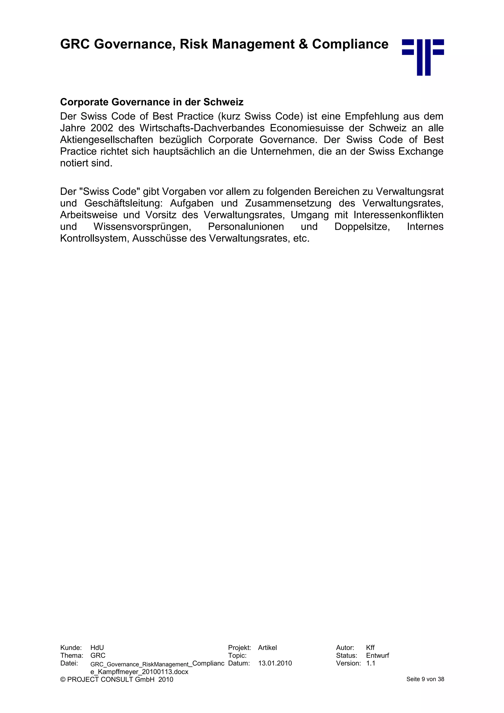 GRC Governance, Risk Management & Compliance
Kunde: HdU Projekt: Artikel Autor: Kff
Thema: GRC Topic: Status: Entwurf
Datei: GRC_Governance_RiskManagement_Complianc
e_Kampffmeyer_20100113.docx
Datum: 13.01.2010 Version: 1.1
© PROJECT CONSULT GmbH 2010 Seite 9 von 38
Corporate Governance in der Schweiz
Der Swiss Code of Best Practice (kurz Swiss Code) ist eine Empfehlung aus dem
Jahre 2002 des Wirtschafts-Dachverbandes Economiesuisse der Schweiz an alle
Aktiengesellschaften bezüglich Corporate Governance. Der Swiss Code of Best
Practice richtet sich hauptsächlich an die Unternehmen, die an der Swiss Exchange
notiert sind.
Der "Swiss Code" gibt Vorgaben vor allem zu folgenden Bereichen zu Verwaltungsrat
und Geschäftsleitung: Aufgaben und Zusammensetzung des Verwaltungsrates,
Arbeitsweise und Vorsitz des Verwaltungsrates, Umgang mit Interessenkonflikten
und Wissensvorsprüngen, Personalunionen und Doppelsitze, Internes
Kontrollsystem, Ausschüsse des Verwaltungsrates, etc.
 