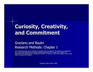 Curiosity, Creativity,Curiosity, Creativity,
and Commitmentand Commitment
Copyright © Allyn & Bacon (2007)Copyright © Allyn & Bacon (2007)
Graziano and RaulinGraziano and Raulin
Research Methods: Chapter 1Research Methods: Chapter 1
This multimedia product and its contents are protected under copyright law. The following are prohibited byThis multimedia product and its contents are protected under copyright law. The following are prohibited by
law: (1) Any public performance or display, including transmission of any image over a network; (2)law: (1) Any public performance or display, including transmission of any image over a network; (2)
Preparation of any derivative work, including the extraction, in whole or in part, of any images; (3) Any rental,Preparation of any derivative work, including the extraction, in whole or in part, of any images; (3) Any rental,
lease, or lending of the program.lease, or lending of the program.
 