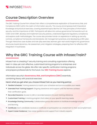 www.infosectrain.com I sales@infosectrain.com 3
Course Description Overview
Why the GRC Training Course with InfosecTrain?
The GRC Training Course from InfosecTrain offers a comprehensive exploration of Governance, Risk, and
Compliance (GRC) within the realm of information security. This course encompasses both theoretical
knowledge and practical exercises, covering essential topics like the CIA Triad, principles of information
security, and the importance of GRC. Participants will delve into various governance frameworks such as
COSO and COBIT, develop and implement security policies, understand legal and regulatory compliance,
and explore audit methodologies. The course also provides hands-on experience in setting up security
controls, compliance frameworks and standards, risk management practices, and developing a GRC plan.
Through interactive case studies and role-play exercises, learners gain real-world insights into governance
structures, board dynamics, risk assessment, and mitigation strategies, preparing them for effective GRC
integration in businesses.
InfosecTrain is a leading IT security training and consulting organization offering
best-in-class yet cost-effective, customized training programs to enterprises and
individuals across the globe. We offer role-specific certification training programs
and prepare professionals for the future. Our GRC Training Course explores
information security’s Governance, Risk, and Compliance (GRC) essentials,
combining theory with practical exercises
Here’s what you get when you choose InfosecTrain as your learning partner:
• Flexible Schedule: Training sessions to match your schedule and accommodate your needs.
• Extended Post Training Support: Ongoing assistance and support until the learners achieve
their certification goals.
• Recorded Sessions: Access to LMS or recorded sessions for post-training reference.
• Customized Training: A training program that caters to your specific learning needs.
• Knowledge Sharing Community: Collaborative group discussions to facilitate knowledge sharing
and learning.
• Certificate: Each candidate receives a certificate of participation as a testament to their accomplishment.
• Expert Career Guidance: Free career guidance and support from industry experts.
 