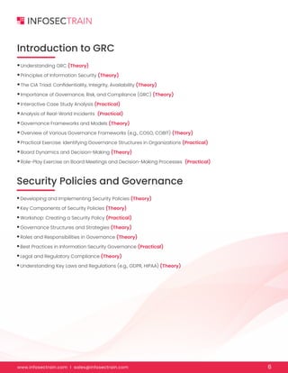 www.infosectrain.com I sales@infosectrain.com 6
Introduction to GRC
Security Policies and Governance
•Understanding GRC (Theory)
•Principles of Information Security (Theory)
•The CIA Triad: Confidentiality, Integrity, Availability (Theory)
•Importance of Governance, Risk, and Compliance (GRC) (Theory)
•Interactive Case Study Analysis (Practical)
•Analysis of Real-World Incidents (Practical)
•Governance Frameworks and Models (Theory)
•Overview of Various Governance Frameworks (e.g., COSO, COBIT) (Theory)
•Practical Exercise: Identifying Governance Structures in Organizations (Practical)
•Board Dynamics and Decision-Making (Theory)
•Role-Play Exercise on Board Meetings and Decision-Making Processes (Practical)
•Developing and Implementing Security Policies (Theory)
•Key Components of Security Policies (Theory)
•Workshop: Creating a Security Policy (Practical)
•Governance Structures and Strategies (Theory)
•Roles and Responsibilities in Governance (Theory)
•Best Practices in Information Security Governance (Practical)
•Legal and Regulatory Compliance (Theory)
•Understanding Key Laws and Regulations (e.g., GDPR, HIPAA) (Theory)
 
