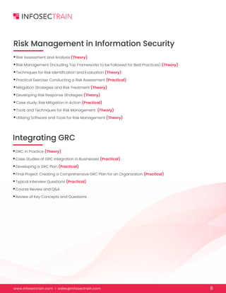 www.infosectrain.com I sales@infosectrain.com 8
Risk Management in Information Security
•Risk Assessment and Analysis (Theory)
•Risk Management (Including Top Frameworks to be Followed for Best Practices) (Theory)
•Techniques for Risk Identification and Evaluation (Theory)
•Practical Exercise: Conducting a Risk Assessment (Practical)
•Mitigation Strategies and Risk Treatment (Theory)
•Developing Risk Response Strategies (Theory)
•Case study: Risk Mitigation in Action (Practical)
•Tools and Techniques for Risk Management (Theory)
•Utilizing Software and Tools for Risk Management (Theory)
Integrating GRC
•GRC in Practice (Theory)
•Case Studies of GRC Integration in Businesses (Practical)
•Developing a GRC Plan (Practical)
•Final Project: Creating a Comprehensive GRC Plan for an Organization (Practical)
•Typical Interview Questions (Practical)
•Course Review and Q&A
•Review of Key Concepts and Questions
 