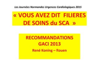 Les 
Journées 
Normandes 
Urgences 
Cardiologiques 
2015 
« 
VOUS 
AVEZ 
DIT 
FILIERES 
DE 
SOINS 
du 
SCA 
» 
RECOMMANDATIONS 
GACI 
2013 
René 
Koning 
– 
Rouen 
 