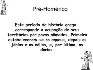 Pré-Homérico Este período da história grega corresponde a ocupação de seus territórios por povos nômades. Primeiro estabeleceram-se os aqueus, depois os jônios e os eólios, e, por último, os dórios. 