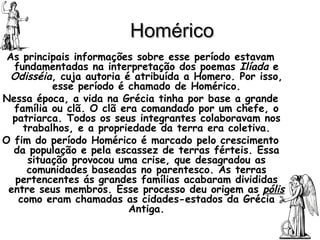 Homérico As principais informações sobre esse período estavam fundamentadas na interpretação dos poemas  Ilíada  e  Odisséia , cuja autoria é atribuída a Homero. Por isso, esse período é chamado de Homérico. Nessa época, a vida na Grécia tinha por base a grande família ou clã. O clã era comandado por um chefe, o patriarca. Todos os seus integrantes colaboravam nos trabalhos, e a propriedade da terra era coletiva. O fim do período Homérico é marcado pelo crescimento da população e pela escassez de terras férteis. Essa situação provocou uma crise, que desagradou as comunidades baseadas no parentesco. As terras pertencentes ás grandes famílias acabaram divididas entre seus membros. Esse processo deu origem as  pólis  como eram chamadas as cidades-estados da Grécia Antiga. 