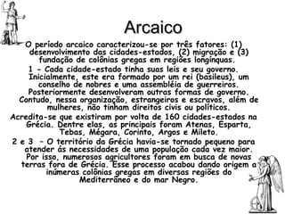 Arcaico O período arcaico caracterizou-se por três fatores: (1) desenvolvimento das cidades-estados, (2) migração e (3) fundação de colônias gregas em regiões longínquas.  1 - Cada cidade-estado tinha suas leis e seu governo. Inicialmente, este era formado por um rei (basileus), um conselho de nobres e uma assembléia de guerreiros. Posteriormente desenvolveram outras formas de governo. Contudo, nessa organização, estrangeiros e escravos, além de mulheres, não tinham direitos civis ou políticos. Acredita-se que existiram por volta de 160 cidades-estados na Grécia. Dentre elas, as principais foram Atenas, Esparta, Tebas, Mégara, Corinto, Argos e Mileto. 2 e 3  – O território da Grécia havia-se tornado pequeno para atender ás necessidades de uma população cada vez maior. Por isso, numerosos agricultores foram em busca de novas terras fora de Grécia. Esse processo acabou dando origem a inúmeras colônias gregas em diversas regiões do Mediterrâneo e do mar Negro. 
