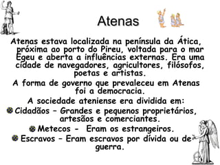 Atenas Atenas estava localizada na península da Ática, próxima ao porto do Pireu, voltada para o mar Egeu e aberta a influências externas. Era uma cidade de navegadores, agricultores, filósofos, poetas e artistas. A forma de governo que prevaleceu em Atenas foi a democracia. A sociedade ateniense era dividida em: Cidadãos – Grandes e pequenos proprietários, artesãos e comerciantes. Metecos -  Eram os estrangeiros. Escravos – Eram escravos por dívida ou de guerra. 