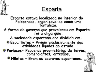 Esparta Esparta estava localizada no interior do Peloponeso, organizava-se como uma fortaleza. A forma de governo que prevaleceu em Esparta foi a oligarquia. A sociedade espartana era dividida em:  Espartíatas – Viviam exclusivamente das atividades ligados ao estado. Periecos- Pequenos proprietários de terras, comerciantes, artesãos. Hilotas – Eram os escravos espartanos. 