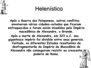 Helenístico Após a Guerra dos Peloponeso, outros conflitos envolveram várias cidades-estados que ficaram enfraquecidas e foram assim invadidas pelo Império macedônico de Alexandre, o Grande. Após a morte de Alexandre, em 323 a.C. seu gigantesco império foi dividido entre seus generais. Contudo, os diferentes Estados resultantes da desfragmentarão do Império da Macedônia de Alexandre não conseguiram resistir ao crescente poderio de Roma. 