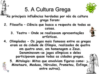 5. A Cultura Grega As principais influências herdadas por nós da cultura grega foram: Filosofia – Ciência que busca a resposta de todas as coisas. Teatro – Onde se realizavam apresentações artísticas. Olimpíadas - Os jogos mais famosos entre os gregos eram os da cidade de Olímpia, realizados de quatro em quatro anos, em homenagem a Zeus. Denominavam-se jogos olímpicos e deles participavam quase todas as cidades gregas. Mitologia: Mitos que envolviam figuras como: Minotauro, Medusa, Hércules, Prometeu, Esfinge, entre outros). 