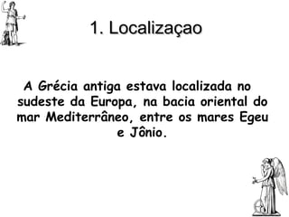 1. Localizaçao A Grécia antiga estava localizada no sudeste da Europa, na bacia oriental do mar Mediterrâneo, entre os mares Egeu e Jônio. 