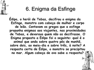 6. Enigma da Esfinge Édipo, o herói de Tebas, decifrou o enigma da Esfinge, monstro com cabeça de mulher e corpo de leão. Contavam os gregos que a esfinge propunha enigmas aos viajantes, nas proximidades de Tebas, e devorava quem não os decifrasse. O Enigma proposto a Édipo foi o seguinte: qual é o animal que anda sobre quatro pés de manhã, sobre dois, ao meio-dia e sobre três, à noite? A resposta certa de Édipo, o monstro se precipitou no mar. Algum cabeça de ovo sabe a resposta? 