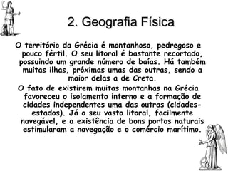 2. Geografia Física   O território da Grécia é montanhoso, pedregoso e pouco fértil. O seu litoral é bastante recortado, possuindo um grande número de baías. Há também muitas ilhas, próximas umas das outras, sendo a maior delas a de Creta. O fato de existirem muitas montanhas na Grécia favoreceu o isolamento interno e a formação de cidades independentes uma das outras (cidades-estados). Já o seu vasto litoral, facilmente navegável, e a existência de bons portos naturais estimularam a navegação e o comércio marítimo. 