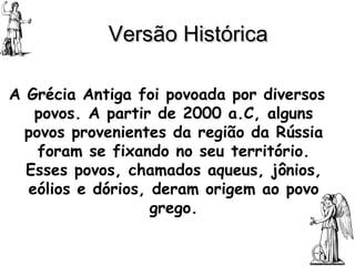 Versão Histórica   A Grécia Antiga foi povoada por diversos povos. A partir de 2000 a.C, alguns povos provenientes da região da Rússia foram se fixando no seu território. Esses povos, chamados aqueus, jônios, eólios e dórios, deram origem ao povo grego. 