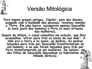 Versão Mitológica Para alguns gregos antigos, Júpiter, pais dos deuses, zangado com a maldade das pessoas, resolveu inundar a Terra. Em uma barca, escaparam apenas Deucalião (o mais justo dos homens) e Pirra (a mais virtuosa das mulheres). Depois do dilúvio, o casal consultou um oráculo, que lhes aconselhou “atirar para trás os ossos de sua mãe”. A mãe era a terra e os ossos, as pedras. As pedras lançadas para trás por Deucalião transformaram-se em homens; e as que foram lançadas para trás por Pirra transformaram-se em mulheres. De heleno, um dos filhos de Deucalião descediam os habitantes da Hélade (Grécia). 