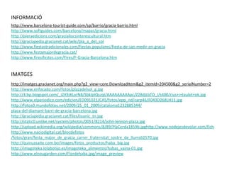 http://www.barcelona-tourist-guide.com/sp/barrio/gracia-barrio.html http :// www.softguides.com / barcelona / mapas / gracia.html http :// pieraedicions.com / graciallocsinterescultural.htm http :// graciapedia.gracianet.cat / wiki /pla_a_del_sol http :// www.fiestastradicionales.com / fiestas-populares / fiesta-de-san-medir-en-gracia http :// www.festamajordegracia.cat / http :// www.firesifestes.com /Fires/ F-Gracia-Barcelona.htm http://imatges.gracianet.org/main.php?g2_view=core.DownloadItem&g2_itemId=204500&g2_serialNumber=2 http :// www.enfocado.com /fotos/ plazadelsol _ g.jpg http ://4.bp.blogspot.com/_i2X9JKLxrN8/ SbklpIQszqI / AAAAAAAAApc /Z28djLbTO_I/s400/rius+i+ taulet + ok.jpg http :// www.elperiodico.com / edicion /ED091021/CAS/fotos/ epp _ nd /carp46/F043D268LH11.jpg http ://fotos0.mundofotos.net/2009/25_01_2009/catalonia1232885344/ placa-del-diamant-barri-de-gracia-barcelona.jpg http :// graciapedia.gracianet.cat /files/ Joanic _ tn.jpg http ://static0.unlike.net/ system / photos /0051/8214/ john-lennon-plaza.jpg http://upload.wikimedia.org/wikipedia/commons/8/89/PlaCerda1859b.jpghttp://www.nodejesdevolar.com/ficherosusuarios/usuarioid734/categoria3/caramelos.jpg http :// www.naciodigital.cat / blocdefotos /fotos/gran/festa_major_de_gracia_carrer_fraternitat_sostre_de_llums62570.jpg http :// quinuasaite.com.bo / images /fotos_ productos / haba _ big.jpg http :// imagoteka.lolabotijo.es / imagoteka _ alimentos / habas _vaina-01.jpg http :// www.elnougarden.com / Flordehaba.jpg / image _ preview INFORMACIÓ IMATGES 
