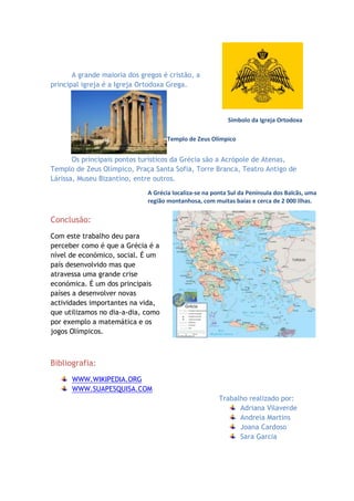 A grande maioria dos gregos é cristão, a
principal igreja é a Igreja Ortodoxa Grega.



                                                           Símbolo da Igreja Ortodoxa

                                     Templo de Zeus Olímpico


       Os principais pontos turísticos da Grécia são a Acrópole de Atenas,
Templo de Zeus Olímpico, Praça Santa Sofia, Torre Branca, Teatro Antigo de
Lárissa, Museu Bizantino, entre outros.
                              A Grécia localiza-se na ponta Sul da Península dos Balcãs, uma
                              região montanhosa, com muitas baías e cerca de 2 000 ilhas.

Conclusão:
Com este trabalho deu para
perceber como é que a Grécia é a
nível de económico, social. É um
país desenvolvido mas que
atravessa uma grande crise
económica. É um dos principais
países a desenvolver novas
actividades importantes na vida,
que utilizamos no dia-a-dia, como
por exemplo a matemática e os
jogos Olímpicos.



Bibliografia:
      WWW.WIKIPEDIA.ORG
      WWW.SUAPESQUISA.COM
                                                        Trabalho realizado por:
                                                              Adriana Vilaverde
                                                              Andreia Martins
                                                              Joana Cardoso
                                                              Sara Garcia
 