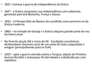 • 1821- Começa a guerra de independência da Grécia

• 1827 - a Grécia conquistou sua independência com soberania
  garantida pela Grã-Bretanha, França e Rússia.

• 1832- o Príncipe Otto de Baviera foi escolhido como primeiro rei da
  Grécia moderna.

• 1863 – no reinado de George I a Grécia adquiriu grande parte de seu
  território atual.

• No final do século XIX e início do XX - Condições econômicas
  desfavoráveis ​forçaram cerca de um sexto de toda a população a
  emigrar (principalmente para os EUA)

• 1923 – após a guerra vencida contra a Turquia, depois da Primeira
  Guerra Mundial a monarquia foi derrubada e substituída por uma
  república.
 