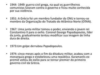 • 1944- 1949: guerra civil grega, na qual os guerrilheiros
  comunistas lutaram contra o governo e ficou muito conhecida
  por sua violência.

• 1951: A Grécia foi um membro fundador da ONU e tornou-se
  membro da Organização do Tratado do Atlântico Norte (OTAN).

• 1967: Uma junta militar tomou o poder, enviando o jovem rei
  Constantino II para o exílio. Coronel George Papadopoulos, líder
  da junta, gradualmente tentou modificar sua imagem de linha
  dura de direita.

• 1973:Um golpe derrubou Papadopoulos.

• 1974: cinco meses após o fim da ditadura militar, acabou com a
  monarquia grega e estabeleceu uma república. Karamanlis ex-
  premiê voltou do exílio para se tornar premier do primeiro
  governo civil da Grécia.
 